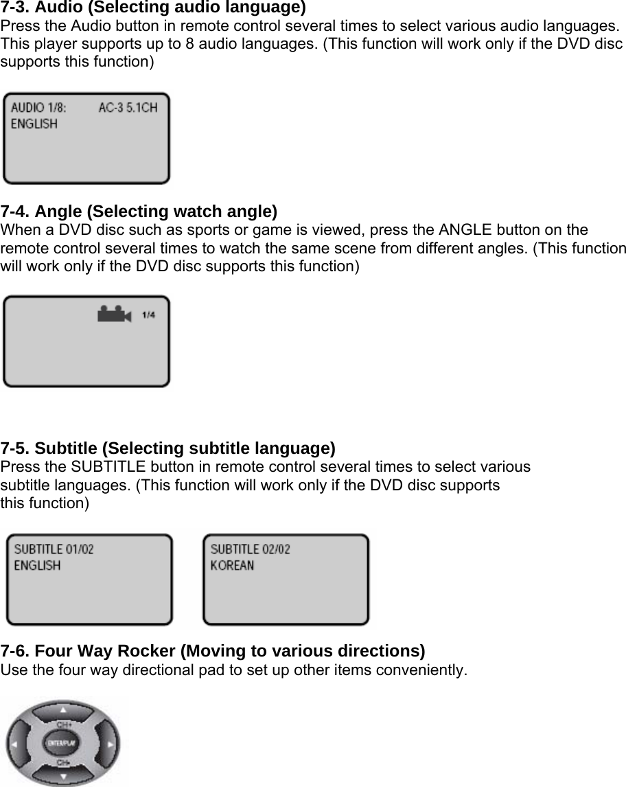  7-3. Audio (Selecting audio language) Press the Audio button in remote control several times to select various audio languages. This player supports up to 8 audio languages. (This function will work only if the DVD disc supports this function)   7-4. Angle (Selecting watch angle) When a DVD disc such as sports or game is viewed, press the ANGLE button on the remote control several times to watch the same scene from different angles. (This function will work only if the DVD disc supports this function)    7-5. Subtitle (Selecting subtitle language) Press the SUBTITLE button in remote control several times to select various subtitle languages. (This function will work only if the DVD disc supports this function)   7-6. Four Way Rocker (Moving to various directions) Use the four way directional pad to set up other items conveniently.    
