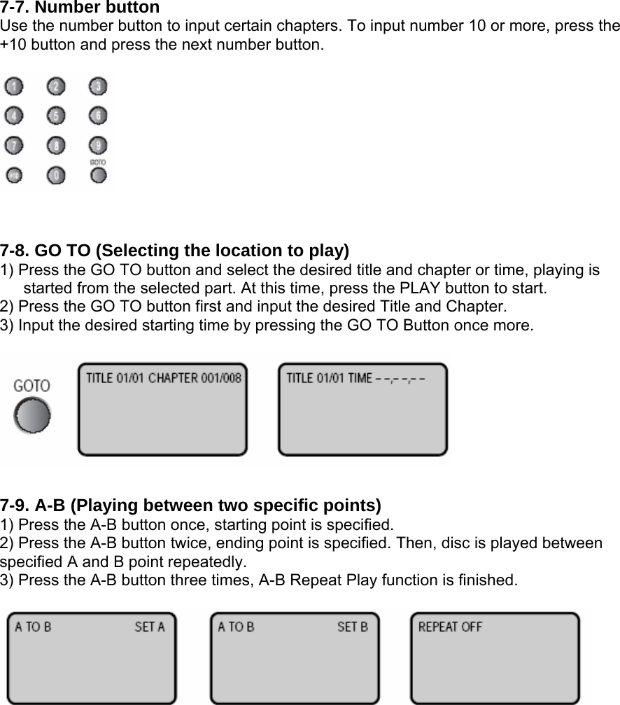 7-7. Number button Use the number button to input certain chapters. To input number 10 or more, press the +10 button and press the next number button.    7-8. GO TO (Selecting the location to play) 1) Press the GO TO button and select the desired title and chapter or time, playing is   started from the selected part. At this time, press the PLAY button to start. 2) Press the GO TO button first and input the desired Title and Chapter. 3) Input the desired starting time by pressing the GO TO Button once more.    7-9. A-B (Playing between two specific points) 1) Press the A-B button once, starting point is specified. 2) Press the A-B button twice, ending point is specified. Then, disc is played between specified A and B point repeatedly. 3) Press the A-B button three times, A-B Repeat Play function is finished.          