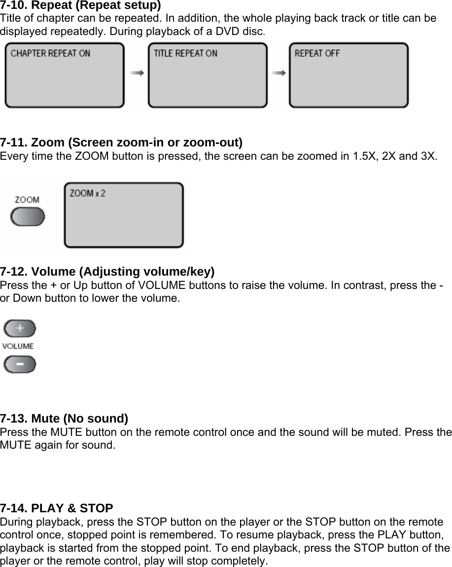 7-10. Repeat (Repeat setup) Title of chapter can be repeated. In addition, the whole playing back track or title can be displayed repeatedly. During playback of a DVD disc.   7-11. Zoom (Screen zoom-in or zoom-out) Every time the ZOOM button is pressed, the screen can be zoomed in 1.5X, 2X and 3X.   7-12. Volume (Adjusting volume/key) Press the + or Up button of VOLUME buttons to raise the volume. In contrast, press the - or Down button to lower the volume.    7-13. Mute (No sound) Press the MUTE button on the remote control once and the sound will be muted. Press the MUTE again for sound.   7-14. PLAY &amp; STOP During playback, press the STOP button on the player or the STOP button on the remote control once, stopped point is remembered. To resume playback, press the PLAY button, playback is started from the stopped point. To end playback, press the STOP button of the player or the remote control, play will stop completely.  