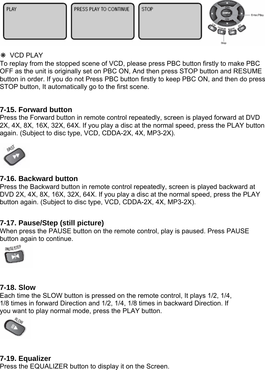  ❋#VCD PLAY To replay from the stopped scene of VCD, please press PBC button firstly to make PBC OFF as the unit is originally set on PBC ON, And then press STOP button and RESUME button in order. If you do not Press PBC button firstly to keep PBC ON, and then do press STOP button, It automatically go to the first scene.# 7-15. Forward button Press the Forward button in remote control repeatedly, screen is played forward at DVD 2X, 4X, 8X, 16X, 32X, 64X. If you play a disc at the normal speed, press the PLAY button again. (Subject to disc type, VCD, CDDA-2X, 4X, MP3-2X).    7-16. Backward button Press the Backward button in remote control repeatedly, screen is played backward at DVD 2X, 4X, 8X, 16X, 32X, 64X. If you play a disc at the normal speed, press the PLAY button again. (Subject to disc type, VCD, CDDA-2X, 4X, MP3-2X).   7-17. Pause/Step (still picture) When press the PAUSE button on the remote control, play is paused. Press PAUSE button again to continue.    7-18. Slow Each time the SLOW button is pressed on the remote control, It plays 1/2, 1/4, 1/8 times in forward Direction and 1/2, 1/4, 1/8 times in backward Direction. If you want to play normal mode, press the PLAY button.    7-19. Equalizer Press the EQUALIZER button to display it on the Screen. 