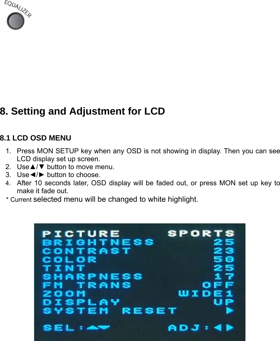         8. Setting and Adjustment for LCD  8.1 LCD OSD MENU 1.  Press MON SETUP key when any OSD is not showing in display. Then you can see LCD display set up screen. 2. Use▲/▼ button to move menu. 3. Use◄/► button to choose. 4.  After 10 seconds later, OSD display will be faded out, or press MON set up key to make it fade out.  * Current selected menu will be changed to white highlight.                