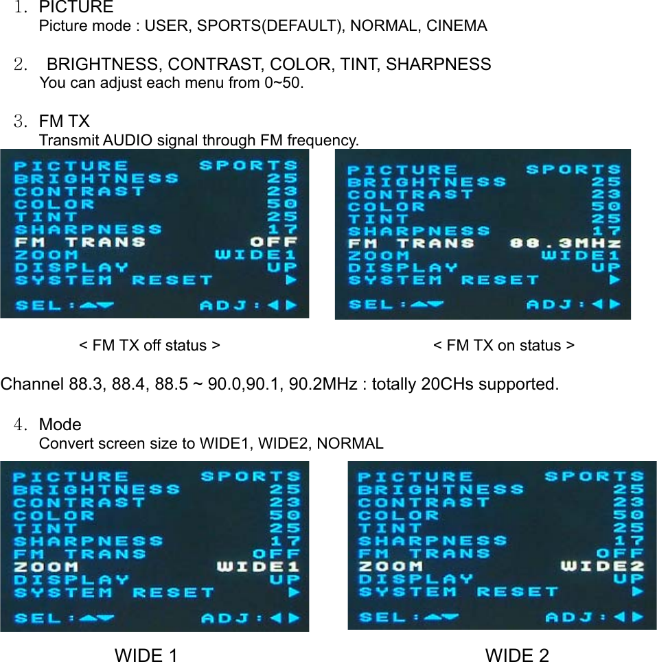 1. PICTURE Picture mode : USER, SPORTS(DEFAULT), NORMAL, CINEMA  2.  BRIGHTNESS, CONTRAST, COLOR, TINT, SHARPNESS You can adjust each menu from 0~50.  3. FM TX Transmit AUDIO signal through FM frequency.           &lt; FM TX off status &gt;                           &lt; FM TX on status &gt;  Channel 88.3, 88.4, 88.5 ~ 90.0,90.1, 90.2MHz : totally 20CHs supported.    4. Mode Convert screen size to WIDE1, WIDE2, NORMAL                                                   WIDE 1                                 WIDE 2          