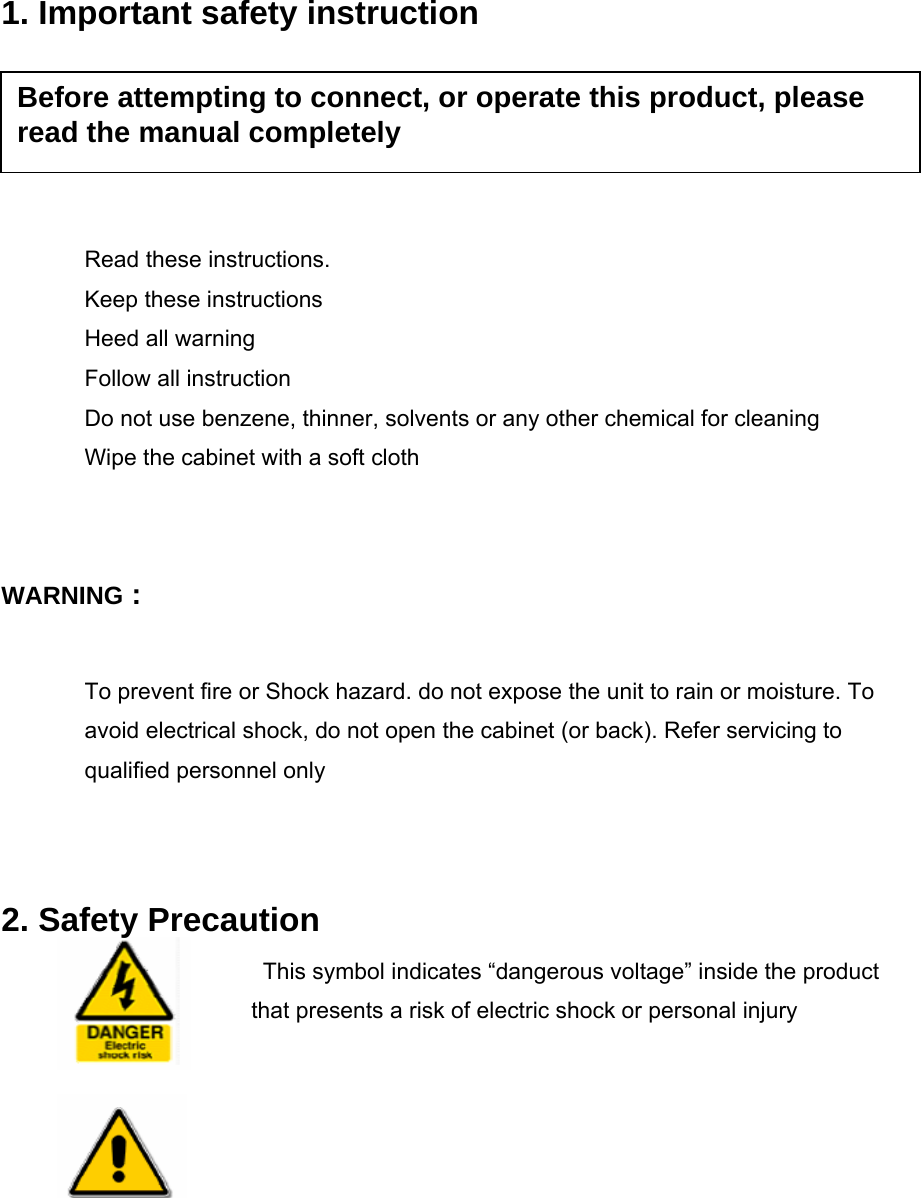    1. Important safety instruction     Read these instructions. Keep these instructions Heed all warning Follow all instruction Do not use benzene, thinner, solvents or any other chemical for cleaning Wipe the cabinet with a soft cloth   WARNING :  To prevent fire or Shock hazard. do not expose the unit to rain or moisture. To avoid electrical shock, do not open the cabinet (or back). Refer servicing to qualified personnel only   2. Safety Precaution This symbol indicates “dangerous voltage” inside the product that presents a risk of electric shock or personal injury   Before attempting to connect, or operate this product, please read the manual completely 