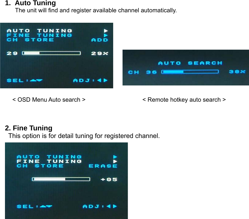 1. Auto Tuning The unit will find and register available channel automatically.                 &lt; OSD Menu Auto search &gt;                   &lt; Remote hotkey auto search &gt;    2. Fine Tuning   This option is for detail tuning for registered channel.                         