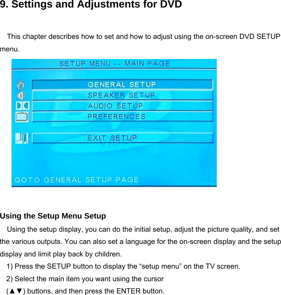    9. Settings and Adjustments for DVD  This chapter describes how to set and how to adjust using the on-screen DVD SETUP menu.             Using the Setup Menu Setup Using the setup display, you can do the initial setup, adjust the picture quality, and set the various outputs. You can also set a language for the on-screen display and the setup display and limit play back by children. 1) Press the SETUP button to display the “setup menu” on the TV screen. 2) Select the main item you want using the cursor (▲▼) buttons, and then press the ENTER button.      