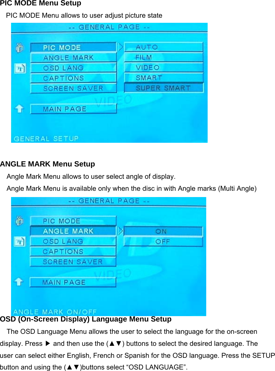 PIC MODE Menu Setup PIC MODE Menu allows to user adjust picture state            ANGLE MARK Menu Setup Angle Mark Menu allows to user select angle of display. Angle Mark Menu is available only when the disc in with Angle marks (Multi Angle)           OSD (On-Screen Display) Language Menu Setup The OSD Language Menu allows the user to select the language for the on-screen display. Press   and then use the (▲▼) buttons to select the desired language. The▶ user can select either English, French or Spanish for the OSD language. Press the SETUP button and using the (▲▼)buttons select “OSD LANGUAGE”. 