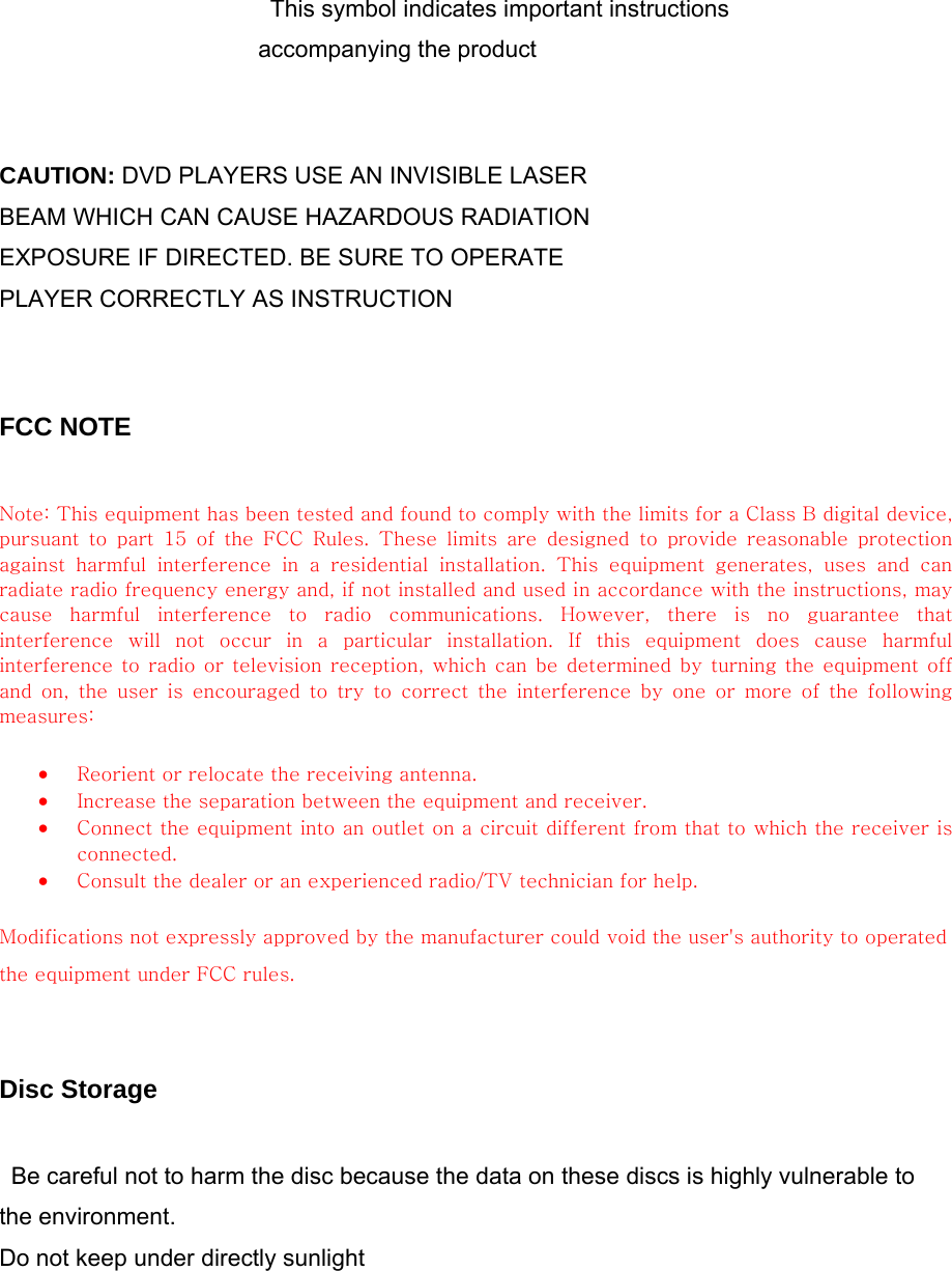         This symbol indicates important instructions accompanying the product   CAUTION: DVD PLAYERS USE AN INVISIBLE LASER BEAM WHICH CAN CAUSE HAZARDOUS RADIATION EXPOSURE IF DIRECTED. BE SURE TO OPERATE PLAYER CORRECTLY AS INSTRUCTION   FCC NOTE  Note: This equipment has been tested and found to comply with the limits for a Class B digital device, pursuant  to  part  15  of  the  FCC  Rules.  These  limits  are  designed  to  provide  reasonable  protection against  harmful  interference  in  a  residential  installation.  This  equipment  generates,  uses  and  can radiate radio frequency energy and, if not installed and used in accordance with the instructions, may cause  harmful  interference  to  radio  communications.  However,  there  is  no  guarantee  that interference  will  not  occur  in  a  particular  installation.  If  this  equipment  does  cause  harmful interference to radio or television reception, which can be determined by turning the equipment off and on, the user is encouraged to try to correct the interference  by  one  or  more  of  the  following measures:   • Reorient or relocate the receiving antenna.   • Increase the separation between the equipment and receiver.   • Connect the equipment into an outlet on a circuit different from that to which the receiver is connected.   • Consult the dealer or an experienced radio/TV technician for help.   Modifications not expressly approved by the manufacturer could void the user&apos;s authority to operated the equipment under FCC rules.   Disc Storage  Be careful not to harm the disc because the data on these discs is highly vulnerable to the environment. Do not keep under directly sunlight 