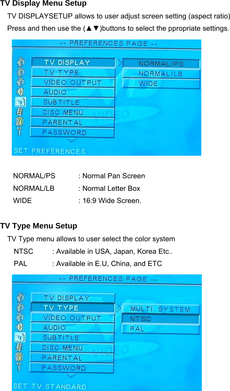    TV Display Menu Setup TV DISPLAYSETUP allows to user adjust screen setting (aspect ratio) Press and then use the (▲▼)buttons to select the ppropriate settings.             NORMAL/PS    : Normal Pan Screen NORMAL/LB  : Normal Letter Box WIDE      : 16:9 Wide Screen.  TV Type Menu Setup TV Type menu allows to user select the color system NTSC    : Available in USA, Japan, Korea Etc.. PAL    : Available in E.U, China, and ETC       