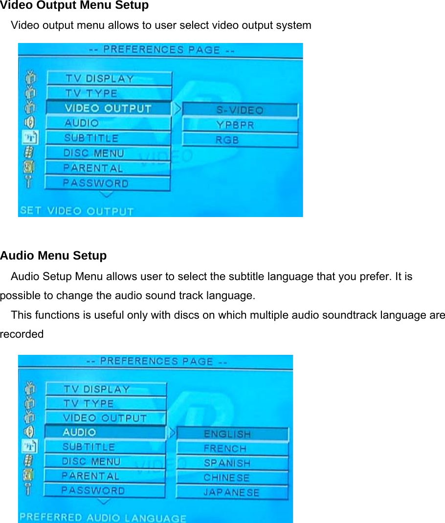    Video Output Menu Setup Video output menu allows to user select video output system             Audio Menu Setup Audio Setup Menu allows user to select the subtitle language that you prefer. It is possible to change the audio sound track language. This functions is useful only with discs on which multiple audio soundtrack language are recorded           