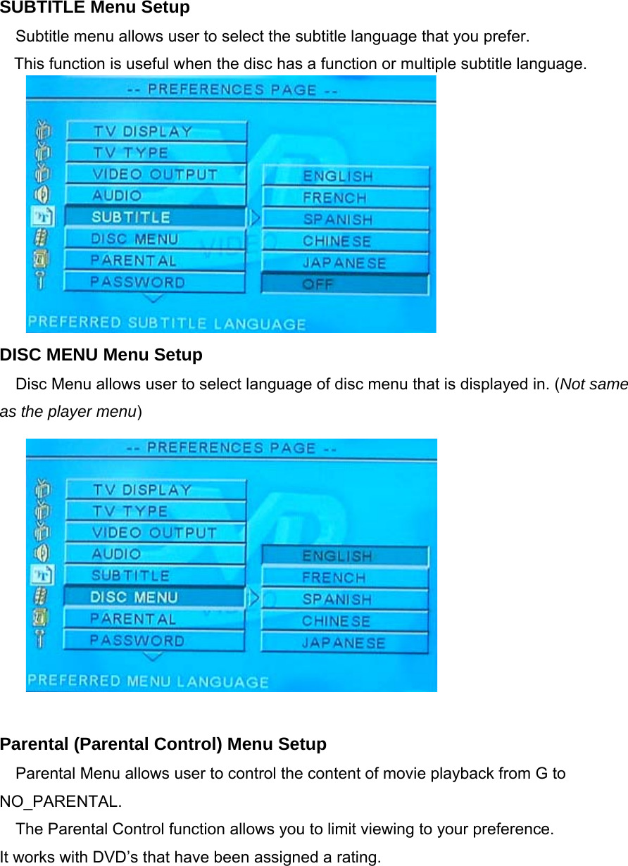 SUBTITLE Menu Setup Subtitle menu allows user to select the subtitle language that you prefer. This function is useful when the disc has a function or multiple subtitle language.          DISC MENU Menu Setup Disc Menu allows user to select language of disc menu that is displayed in. (Not same as the player menu)             Parental (Parental Control) Menu Setup Parental Menu allows user to control the content of movie playback from G to NO_PARENTAL. The Parental Control function allows you to limit viewing to your preference. It works with DVD’s that have been assigned a rating. 