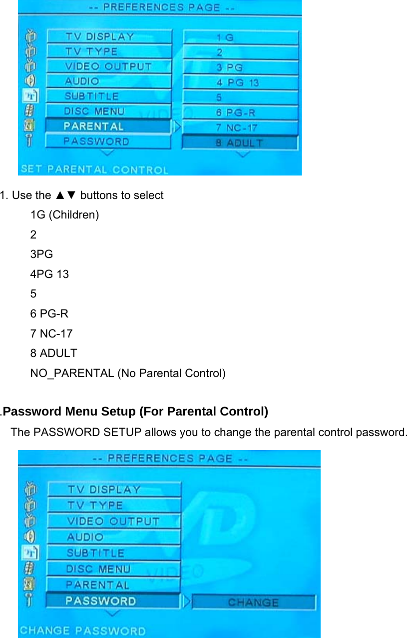             1. Use the ▲▼ buttons to select 1G (Children) 2 3PG 4PG 13 5 6 PG-R 7 NC-17 8 ADULT NO_PARENTAL (No Parental Control)  .Password Menu Setup (For Parental Control) The PASSWORD SETUP allows you to change the parental control password.        