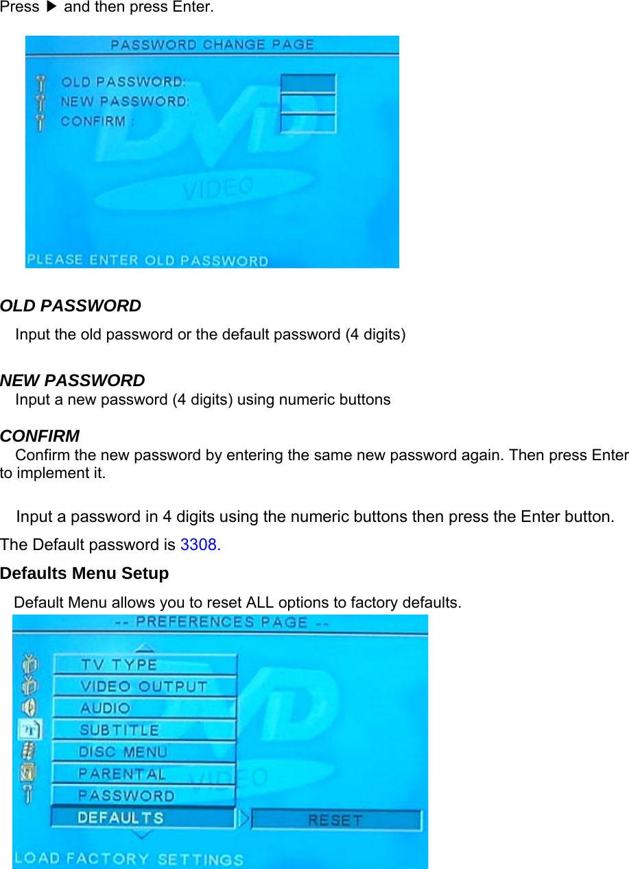    Press   and then press Enter.▶           OLD PASSWORD Input the old password or the default password (4 digits)  NEW PASSWORD Input a new password (4 digits) using numeric buttons  CONFIRM Confirm the new password by entering the same new password again. Then press Enter to implement it.  Input a password in 4 digits using the numeric buttons then press the Enter button. The Default password is 3308. Defaults Menu Setup Default Menu allows you to reset ALL options to factory defaults.       