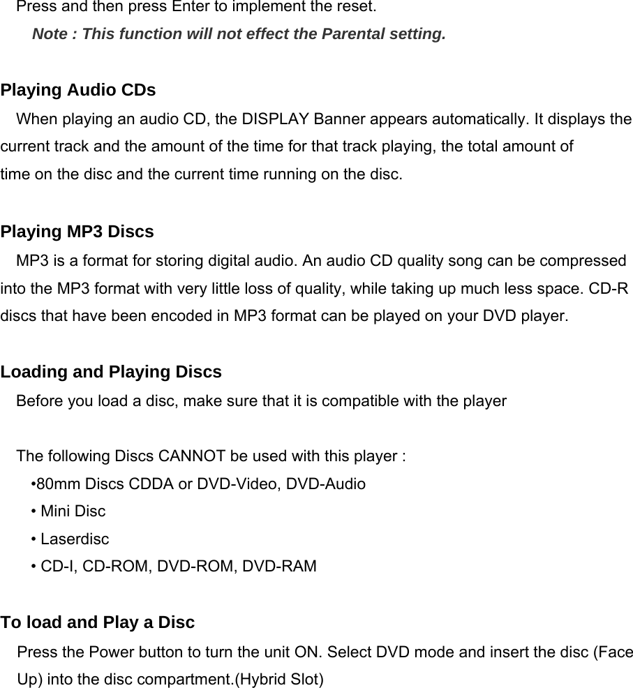    Press and then press Enter to implement the reset. Note : This function will not effect the Parental setting.  Playing Audio CDs When playing an audio CD, the DISPLAY Banner appears automatically. It displays the current track and the amount of the time for that track playing, the total amount of time on the disc and the current time running on the disc.  Playing MP3 Discs MP3 is a format for storing digital audio. An audio CD quality song can be compressed into the MP3 format with very little loss of quality, while taking up much less space. CD-R discs that have been encoded in MP3 format can be played on your DVD player.  Loading and Playing Discs Before you load a disc, make sure that it is compatible with the player  The following Discs CANNOT be used with this player : •80mm Discs CDDA or DVD-Video, DVD-Audio • Mini Disc • Laserdisc • CD-I, CD-ROM, DVD-ROM, DVD-RAM  To load and Play a Disc Press the Power button to turn the unit ON. Select DVD mode and insert the disc (Face Up) into the disc compartment.(Hybrid Slot)     