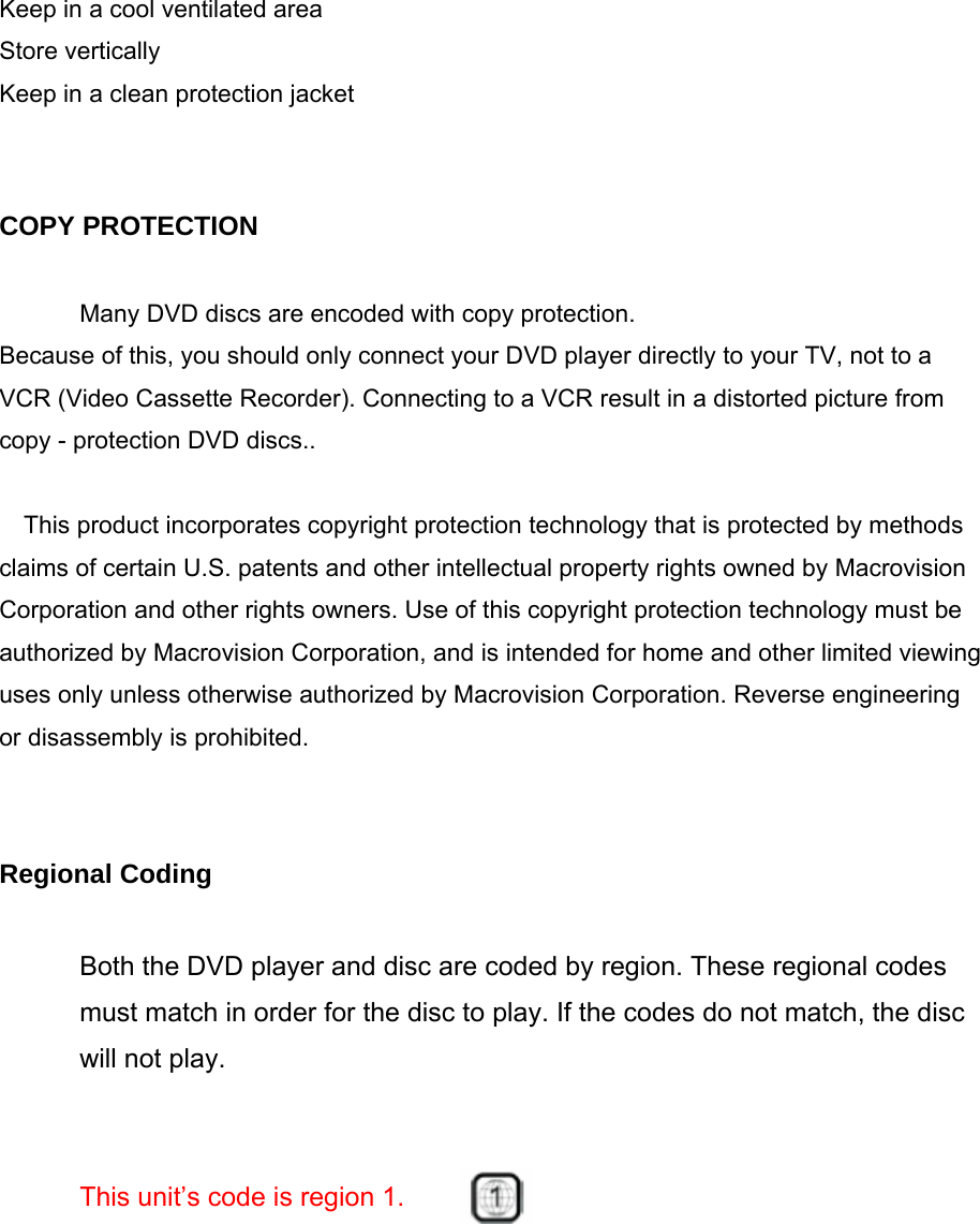 Keep in a cool ventilated area Store vertically Keep in a clean protection jacket   COPY PROTECTION  Many DVD discs are encoded with copy protection. Because of this, you should only connect your DVD player directly to your TV, not to a VCR (Video Cassette Recorder). Connecting to a VCR result in a distorted picture from copy - protection DVD discs..  This product incorporates copyright protection technology that is protected by methods claims of certain U.S. patents and other intellectual property rights owned by Macrovision Corporation and other rights owners. Use of this copyright protection technology must be authorized by Macrovision Corporation, and is intended for home and other limited viewing uses only unless otherwise authorized by Macrovision Corporation. Reverse engineering or disassembly is prohibited.   Regional Coding  Both the DVD player and disc are coded by region. These regional codes must match in order for the disc to play. If the codes do not match, the disc will not play.   This unit’s code is region 1.    