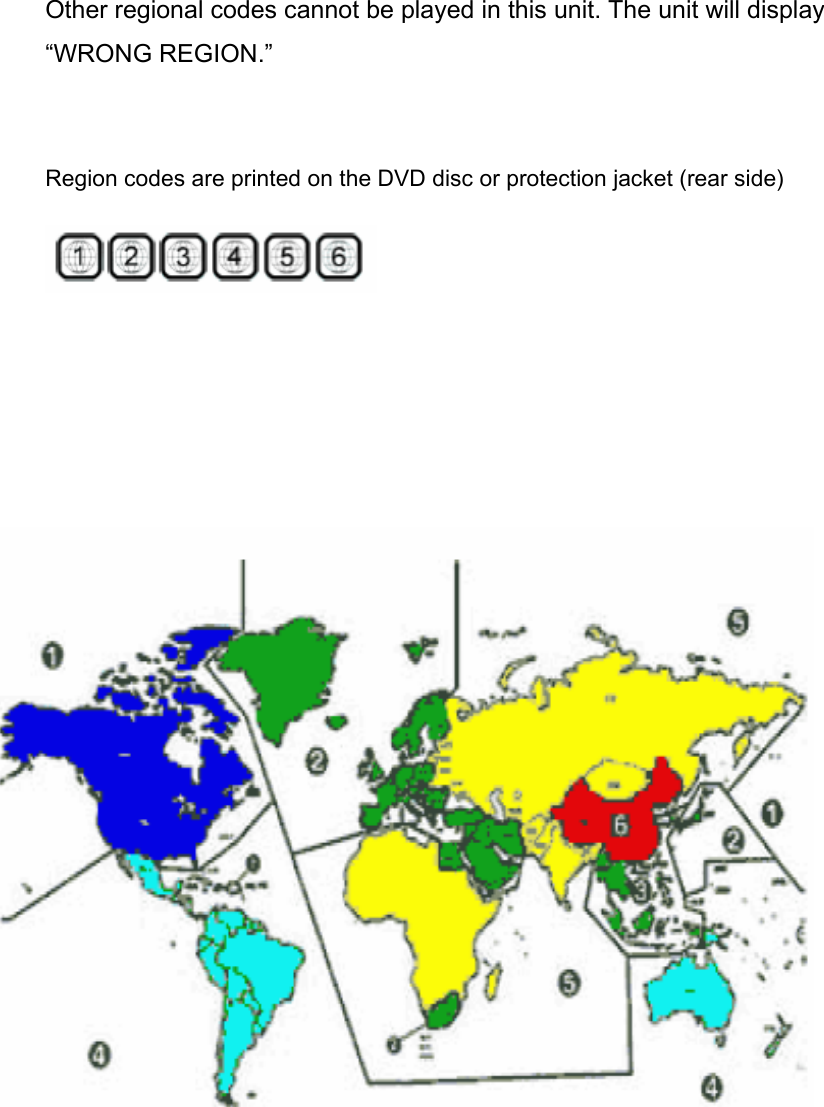 Other regional codes cannot be played in this unit. The unit will display         “WRONG REGION.”   Region codes are printed on the DVD disc or protection jacket (rear side)                              