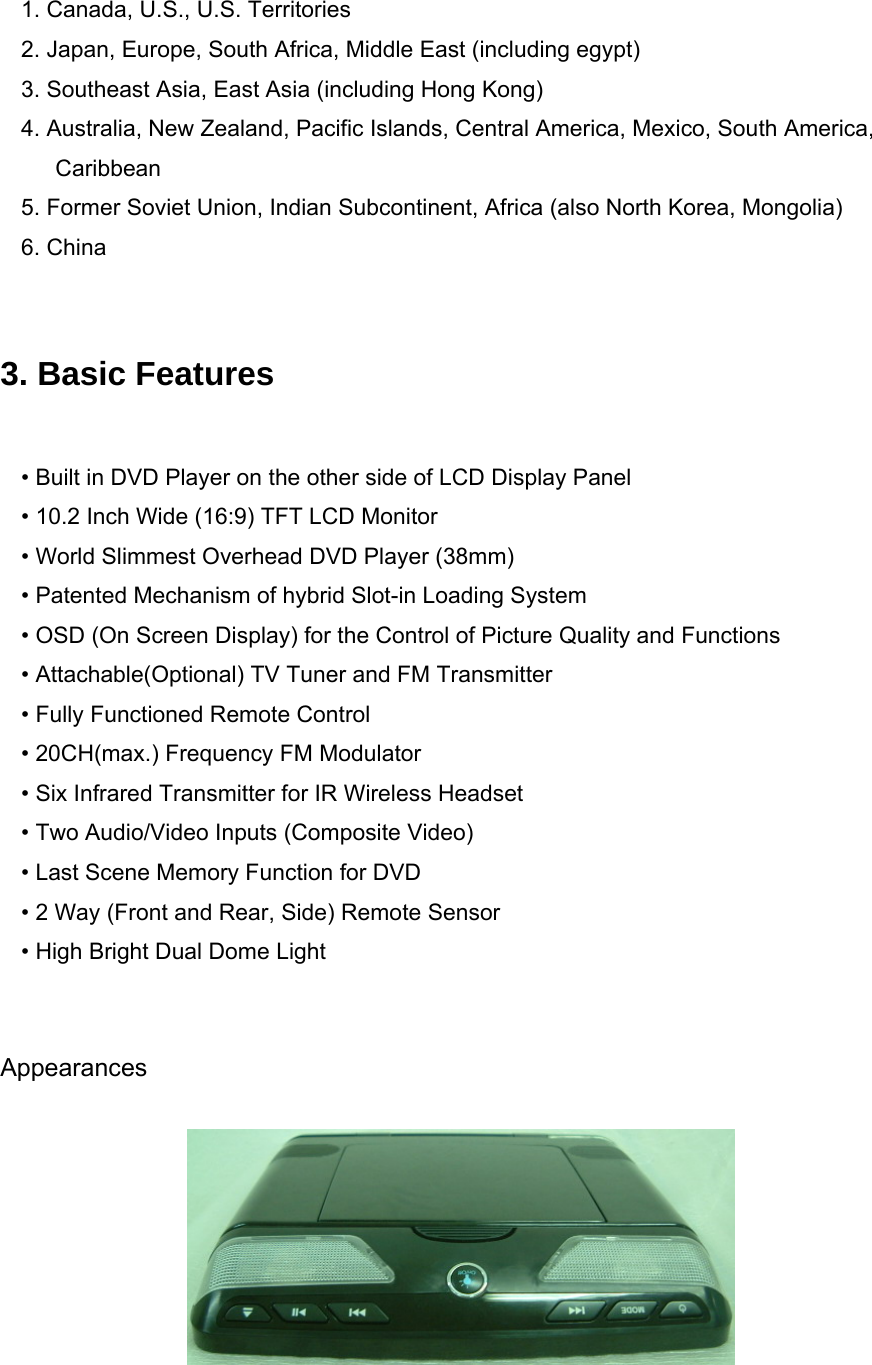   1. Canada, U.S., U.S. Territories 2. Japan, Europe, South Africa, Middle East (including egypt) 3. Southeast Asia, East Asia (including Hong Kong) 4. Australia, New Zealand, Pacific Islands, Central America, Mexico, South America, Caribbean 5. Former Soviet Union, Indian Subcontinent, Africa (also North Korea, Mongolia) 6. China   3. Basic Features  • Built in DVD Player on the other side of LCD Display Panel • 10.2 Inch Wide (16:9) TFT LCD Monitor • World Slimmest Overhead DVD Player (38mm) • Patented Mechanism of hybrid Slot-in Loading System • OSD (On Screen Display) for the Control of Picture Quality and Functions • Attachable(Optional) TV Tuner and FM Transmitter • Fully Functioned Remote Control • 20CH(max.) Frequency FM Modulator • Six Infrared Transmitter for IR Wireless Headset • Two Audio/Video Inputs (Composite Video) • Last Scene Memory Function for DVD • 2 Way (Front and Rear, Side) Remote Sensor • High Bright Dual Dome Light   Appearances   