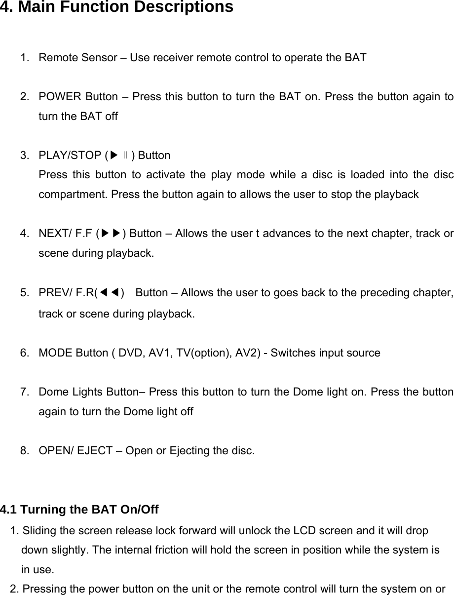  4. Main Function Descriptions  1.  Remote Sensor – Use receiver remote control to operate the BAT  2.  POWER Button – Press this button to turn the BAT on. Press the button again to turn the BAT off  3. PLAY/STOP (▶∥) Button Press this button to activate the play mode while a disc is loaded into the disc compartment. Press the button again to allows the user to stop the playback  4.  NEXT/ F.F (▶▶) Button – Allows the user t advances to the next chapter, track or scene during playback.  5. PREV/ F.R(◀◀)    Button – Allows the user to goes back to the preceding chapter, track or scene during playback.  6.  MODE Button ( DVD, AV1, TV(option), AV2) - Switches input source  7.  Dome Lights Button– Press this button to turn the Dome light on. Press the button again to turn the Dome light off  8.  OPEN/ EJECT – Open or Ejecting the disc.   4.1 Turning the BAT On/Off 1. Sliding the screen release lock forward will unlock the LCD screen and it will drop down slightly. The internal friction will hold the screen in position while the system is in use. 2. Pressing the power button on the unit or the remote control will turn the system on or 