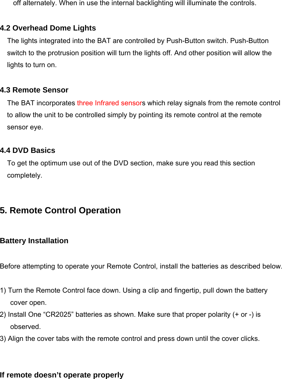 off alternately. When in use the internal backlighting will illuminate the controls.  4.2 Overhead Dome Lights The lights integrated into the BAT are controlled by Push-Button switch. Push-Button switch to the protrusion position will turn the lights off. And other position will allow the lights to turn on.  4.3 Remote Sensor The BAT incorporates three Infrared sensors which relay signals from the remote control to allow the unit to be controlled simply by pointing its remote control at the remote sensor eye.  4.4 DVD Basics To get the optimum use out of the DVD section, make sure you read this section completely.   5. Remote Control Operation  Battery Installation  Before attempting to operate your Remote Control, install the batteries as described below.  1) Turn the Remote Control face down. Using a clip and fingertip, pull down the battery cover open. 2) Install One “CR2025” batteries as shown. Make sure that proper polarity (+ or -) is observed. 3) Align the cover tabs with the remote control and press down until the cover clicks.   If remote doesn’t operate properly 