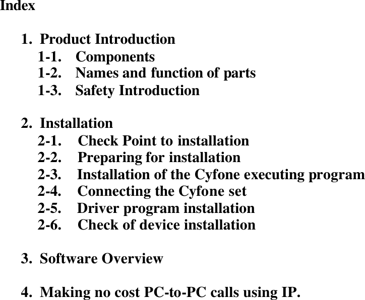    Index   1. Product Introduction 1-1. Components 1-2. Names and function of parts 1-3. Safety Introduction  2. Installation 2-1.    Check Point to installation 2-2.    Preparing for installation 2-3.    Installation of the Cyfone executing program 2-4.    Connecting the Cyfone set 2-5.    Driver program installation 2-6.    Check of device installation  3. Software Overview  4. Making no cost PC-to-PC calls using IP.                       