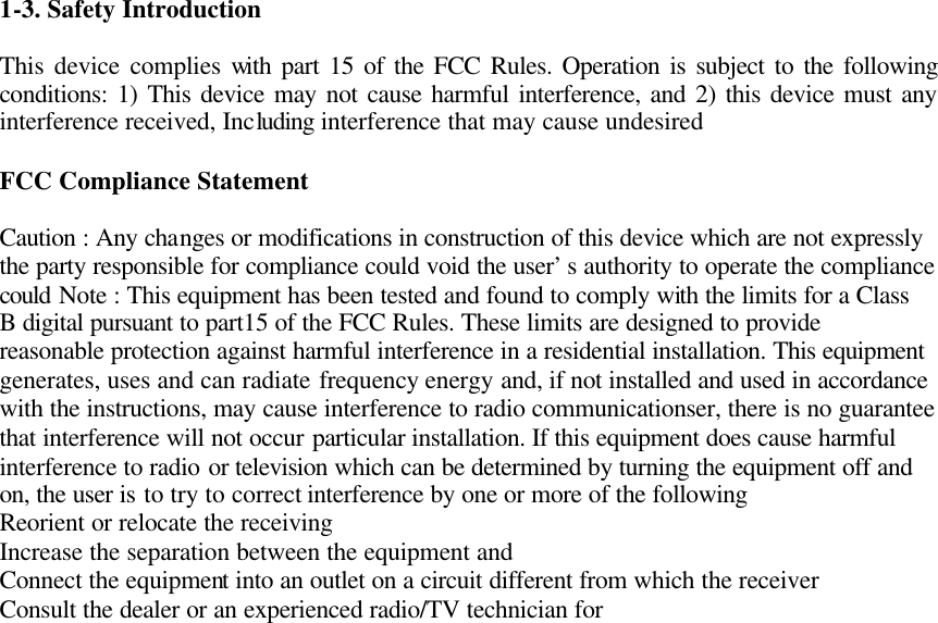 1-3. Safety Introduction  This device complies with part 15 of the FCC Rules. Operation is subject to the following conditions: 1) This device may not cause harmful interference, and 2) this device must any interference received, Including interference that may cause undesired  FCC Compliance Statement  Caution : Any changes or modifications in construction of this device which are not expressly the party responsible for compliance could void the user’s authority to operate the compliance could Note : This equipment has been tested and found to comply with the limits for a Class B digital pursuant to part15 of the FCC Rules. These limits are designed to provide reasonable protection against harmful interference in a residential installation. This equipment generates, uses and can radiate frequency energy and, if not installed and used in accordance with the instructions, may cause interference to radio communicationser, there is no guarantee that interference will not occur particular installation. If this equipment does cause harmful interference to radio or television which can be determined by turning the equipment off and on, the user is to try to correct interference by one or more of the following Reorient or relocate the receiving Increase the separation between the equipment and Connect the equipment into an outlet on a circuit different from which the receiver Consult the dealer or an experienced radio/TV technician for                                  