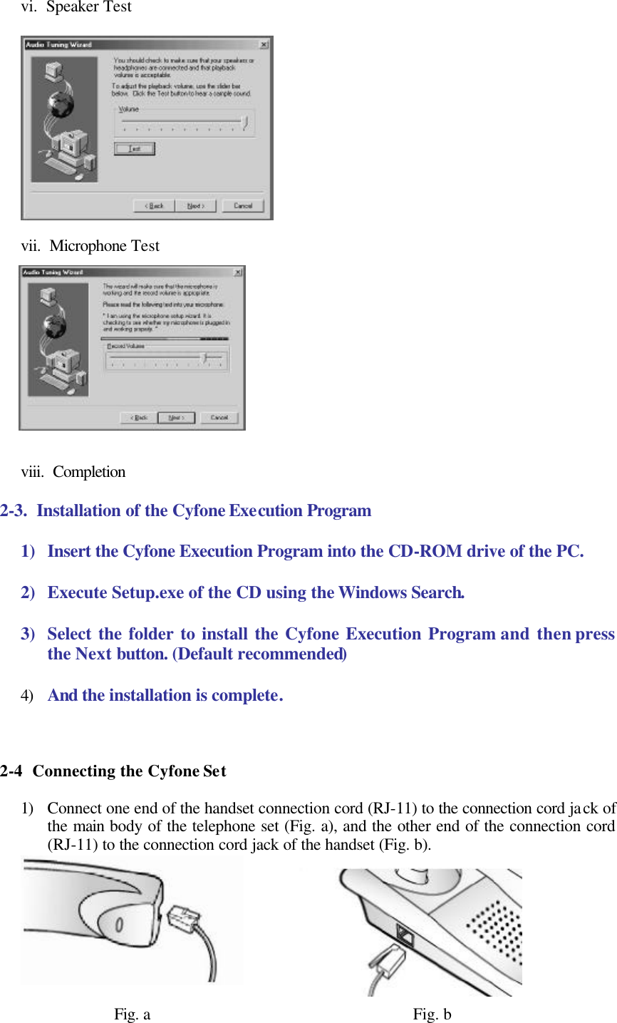 vi.  Speaker Test    vii.  Microphone Test            viii.  Completion  2-3.  Installation of the Cyfone Execution Program  1) Insert the Cyfone Execution Program into the CD-ROM drive of the PC.  2) Execute Setup.exe of the CD using the Windows Search.  3) Select the folder to install the Cyfone Execution Program and then press the Next button. (Default recommended)  4) And the installation is complete.    2-4  Connecting the Cyfone Set  1) Connect one end of the handset connection cord (RJ-11) to the connection cord jack of the main body of the telephone set (Fig. a), and the other end of the connection cord (RJ-11) to the connection cord jack of the handset (Fig. b).         Fig. a                                                           Fig. b 