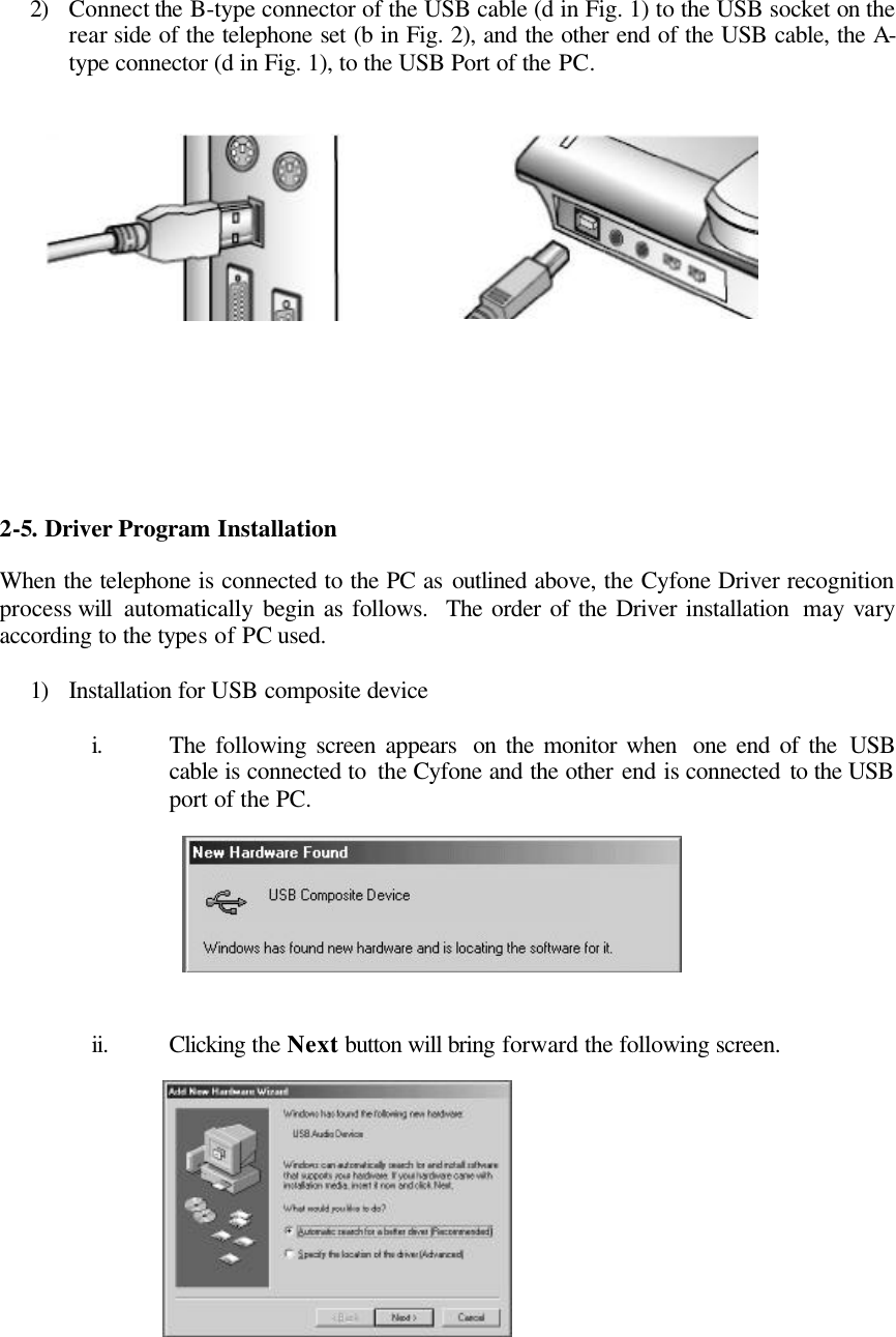    2) Connect the B-type connector of the USB cable (d in Fig. 1) to the USB socket on the rear side of the telephone set (b in Fig. 2), and the other end of the USB cable, the A-type connector (d in Fig. 1), to the USB Port of the PC.                 2-5.  Driver Program Installation  When the telephone is connected to the PC as outlined above, the Cyfone Driver recognition process will  automatically  begin as follows.  The order of the Driver installation  may vary according to the types of PC used.  1) Installation for USB composite device  i. The following screen appears  on the monitor when  one end of the USB cable is connected to  the Cyfone and the other end is connected to the USB port of the PC.         ii. Clicking the Next button will bring forward the following screen.            