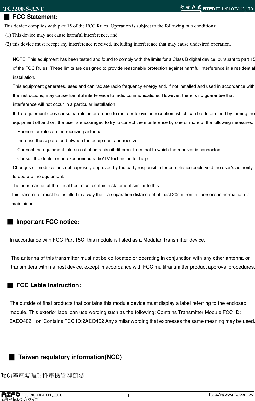 TC3200-S-ANT                                                                                                        11 ■ FCC Statement: This device complies with part 15 of the FCC Rules. Operation is subject to the following two conditions:   (1) This device may not cause harmful interference, and (2) this device must accept any interference received, including interference that may cause undesired operation. NOTE: This equipment has been tested and found to comply with the limits for a Class B digital device, pursuant to part 15 of the FCC Rules. These limits are designed to provide reasonable protection against harmful interference in a residential installation. This equipment generates, uses and can radiate radio frequency energy and, if not installed and used in accordance with the instructions, may cause harmful interference to radio communications. However, there is no guarantee that interference will not occur in a particular installation.   If this equipment does cause harmful interference to radio or television reception, which can be determined by turning the equipment off and on, the user is encouraged to try to correct the interference by one or more of the following measures: &mdash;Reorient or relocate the receiving antenna. &mdash;Increase the separation between the equipment and receiver. &mdash;Connect the equipment into an outlet on a circuit different from that to which the receiver is connected. &mdash;Consult the dealer or an experienced radio/TV technician for help. Changes or modifications not expressly approved by the party responsible for compliance could void the user&rsquo;s authority to operate the equipment.           The user manual of the   final host must contain a statement similar to this:          This transmitter must be installed in a way that   a separation distance of at least 20cm from all persons in normal use is                   maintained.  ■ Important FCC notice:  In accordance with FCC Part 15C, this module is listed as a Modular Transmitter device.  The antenna of this transmitter must not be co-located or operating in conjunction with any other antenna or   transmitters within a host device, except in accordance with FCC multitransmitter product approval procedures.  ■ FCC Lable Instruction:  The outside of final products that contains this module device must display a label referring to the enclosed   module. This exterior label can use wording such as the following: Contains Transmitter Module FCC ID:   2AEQ402    or &ldquo;Contains FCC ID:2AEQ402 Any similar wording that expresses the same meaning may be used.       ▉  Taiwan requlatory information(NCC)  低功率電波輻射性電機管理辦法 