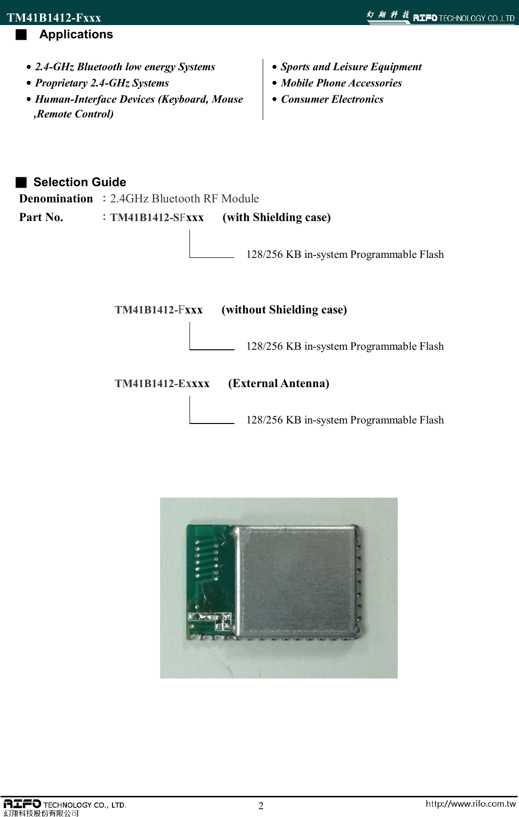 TM41B1412-Fxxx                                                                                                        2■   Applications    ■ Selection Guide Denomination  ：2.4GHz Bluetooth RF Module Part No.      ：TM41B1412-SFxxx      (with Shielding case)                                       128/256 KB in-system Programmable Flash   TM41B1412-Fxxx      (without Shielding case)                                       128/256 KB in-system Programmable Flash  TM41B1412-Exxxx      (External Antenna)                                       128/256 KB in-system Programmable Flash                    ˙2.4-GHz Bluetooth low energy Systems ˙Proprietary 2.4-GHz Systems ˙Human-Interface Devices (Keyboard, Mouse     ,Remote Control) ˙Sports and Leisure Equipment       ˙Mobile Phone Accessories ˙Consumer Electronics 
