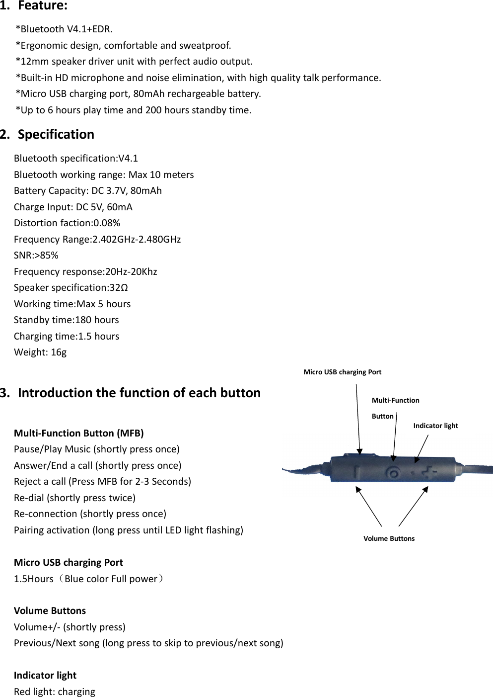 1. Feature:*Bluetooth V4.1+EDR.*Ergonomic design, comfortable and sweatproof.*12mm speaker driver unit with perfect audio output.*Built-in HD microphone and noise elimination, with high quality talk performance.*Micro USB charging port, 80mAh rechargeable battery.*Up to 6 hours play time and 200 hours standby time.2. SpecificationBluetooth specification:V4.1Bluetooth working range: Max 10 metersBattery Capacity: DC 3.7V, 80mAhCharge Input: DC 5V, 60mADistortion faction:0.08%Frequency Range:2.402GHz-2.480GHzSNR:>85%Frequency response:20Hz-20KhzSpeaker specification:32&Omega;Working time:Max 5 hoursStandby time:180 hoursCharging time:1.5 hoursWeight: 16g3. Introduction the function of each buttonMulti-Function Button (MFB)Pause/Play Music (shortly press once)Answer/End a call (shortly press once)Reject a call (Press MFB for 2-3 Seconds)Re-dial (shortly press twice)Re-connection (shortly press once)Pairing activation (long press until LED light flashing)Micro USB charging Port1.5Hours（Blue color Full power）Volume ButtonsVolume+/- (shortly press)Previous/Next song (long press to skip to previous/next song)Indicator lightRed light: chargingMulti-FunctionButtonMicro USB charging PortVolume ButtonsIndicator light