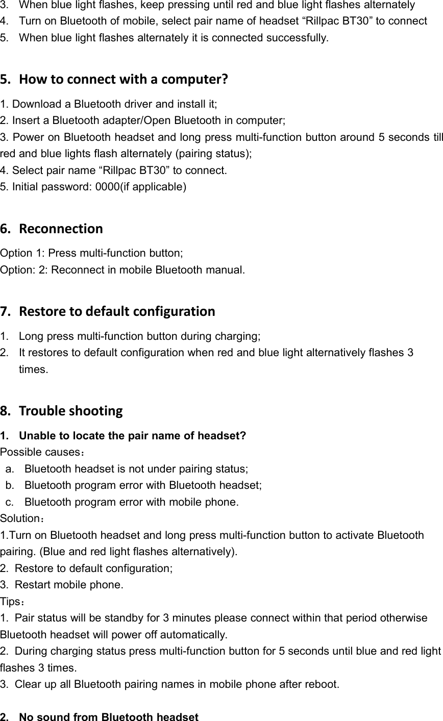 3. When blue light flashes, keep pressing until red and blue light flashes alternately4. Turn on Bluetooth of mobile, select pair name of headset &ldquo;Rillpac BT30&rdquo; to connect5. When blue light flashes alternately it is connected successfully.5. How to connect with a computer?1. Download a Bluetooth driver and install it;2. Insert a Bluetooth adapter/Open Bluetooth in computer;3. Power on Bluetooth headset and long press multi-function button around 5 seconds tillred and blue lights flash alternately (pairing status);4. Select pair name &ldquo;Rillpac BT30&rdquo; to connect.5. Initial password: 0000(if applicable)6. ReconnectionOption 1: Press multi-function button;Option: 2: Reconnect in mobile Bluetooth manual.7. Restore to default configuration1. Long press multi-function button during charging;2. It restores to default configuration when red and blue light alternatively flashes 3times.8. Trouble shooting1. Unable to locate the pair name of headset?Possible causes：a. Bluetooth headset is not under pairing status;b. Bluetooth program error with Bluetooth headset;c. Bluetooth program error with mobile phone.Solution：1.Turn on Bluetooth headset and long press multi-function button to activate Bluetoothpairing. (Blue and red light flashes alternatively).2. Restore to default configuration;3. Restart mobile phone.Tips：1. Pair status will be standby for 3 minutes please connect within that period otherwiseBluetooth headset will power off automatically.2. During charging status press multi-function button for 5 seconds until blue and red lightflashes 3 times.3. Clear up all Bluetooth pairing names in mobile phone after reboot.2. No sound from Bluetooth headset