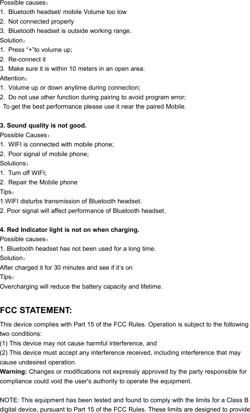Possible causes：1. Bluetooth headset/ mobile Volume too low2. Not connected properly3. Bluetooth headset is outside working range.Solution：1. Press &ldquo;+&rdquo;to volume up;2. Re-connect it3. Make sure it is within 10 meters in an open area.Attention：1. Volume up or down anytime during connection;2. Do not use other function during pairing to avoid program error;To get the best performance please use it near the paired Mobile.3. Sound quality is not good.Possible Causes：1. WIFI is connected with mobile phone;2. Poor signal of mobile phone;Solutions：1. Turn off WIFI;2. Repair the Mobile phoneTips：1.WIFI disturbs transmission of Bluetooth headset.2. Poor signal will affect performance of Bluetooth headset.4. Red Indicator light is not on when charging.Possible causes：1. Bluetooth headset has not been used for a long time.Solution：After charged it for 30 minutes and see if it&rsquo;s onTips：Overcharging will reduce the battery capacity and lifetime.FCC STATEMENT:This device complies with Part 15 of the FCC Rules. Operation is subject to the followingtwo conditions:(1) This device may not cause harmful interference, and(2) This device must accept any interference received, including interference that maycause undesired operation.Warning: Changes or modifications not expressly approved by the party responsible forcompliance could void the user's authority to operate the equipment.NOTE: This equipment has been tested and found to comply with the limits for a Class Bdigital device, pursuant to Part 15 of the FCC Rules. These limits are designed to provide