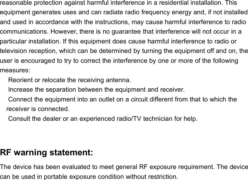 reasonable protection against harmful interference in a residential installation. Thisequipment generates uses and can radiate radio frequency energy and, if not installedand used in accordance with the instructions, may cause harmful interference to radiocommunications. However, there is no guarantee that interference will not occur in aparticular installation. If this equipment does cause harmful interference to radio ortelevision reception, which can be determined by turning the equipment off and on, theuser is encouraged to try to correct the interference by one or more of the followingmeasures:Reorient or relocate the receiving antenna.Increase the separation between the equipment and receiver.Connect the equipment into an outlet on a circuit different from that to which thereceiver is connected.Consult the dealer or an experienced radio/TV technician for help.RF warning statement:The device has been evaluated to meet general RF exposure requirement. The devicecan be used in portable exposure condition without restriction.