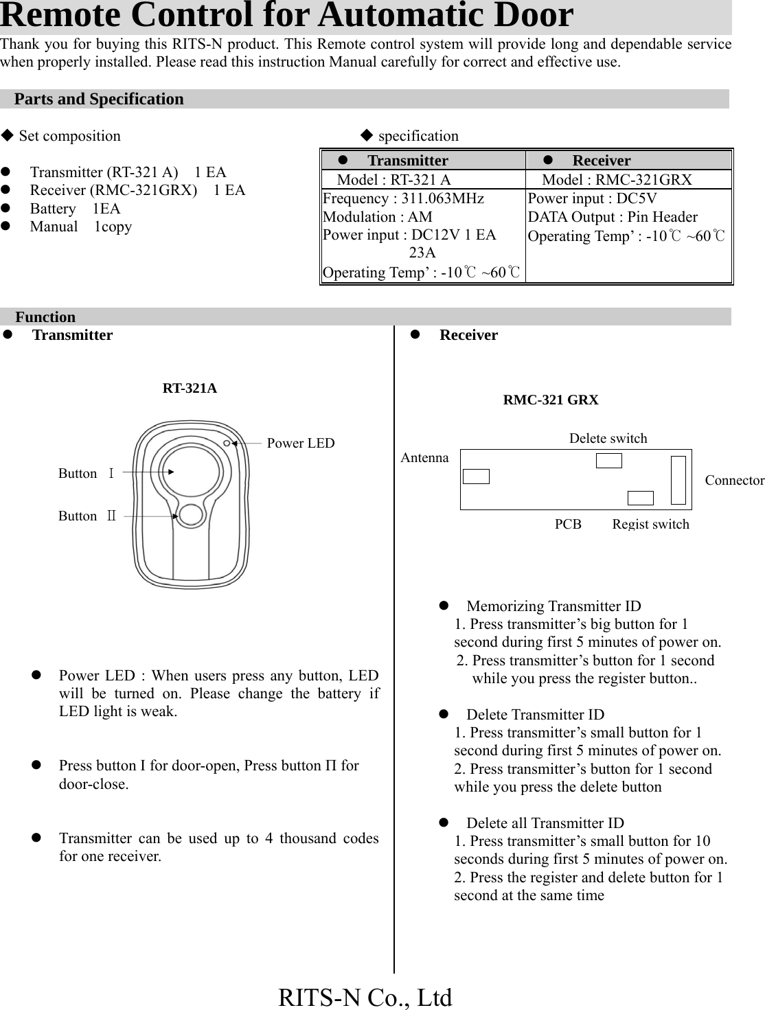 RITS-N Co., Ltd Antenna  Remote Control for Automatic Door            Thank you for buying this RITS-N product. This Remote control system will provide long and dependable service when properly installed. Please read this instruction Manual carefully for correct and effective use.  Parts and Specification                                                              Set composition               specification  z Transmitter (RT-321 A)    1 EA z Receiver (RMC-321GRX)  1 EA z Battery  1EA z Manual  1copy       Function                                                                   z Transmitter          z Power LED : When users press any button, LED will be turned on. Please change the battery if LED light is weak.   z Press button Ι for door-open, Press button Π for door-close.   z Transmitter can be used up to 4 thousand codes for one receiver.       z Receiver               z Memorizing Transmitter ID 1. Press transmitter’s big button for 1 second during first 5 minutes of power on. 2. Press transmitter’s button for 1 second           while you press the register button..    z Delete Transmitter ID 1. Press transmitter’s small button for 1 second during first 5 minutes of power on. 2. Press transmitter’s button for 1 second while you press the delete button  z Delete all Transmitter ID 1. Press transmitter’s small button for 10 seconds during first 5 minutes of power on. 2. Press the register and delete button for 1 second at the same time z Transmitter  z Receiver Model : RT-321 A  Model : RMC-321GRX Frequency : 311.063MHz Modulation : AM Power input : DC12V 1 EA            23A  Operating Temp’ : -10℃ ~60℃Power input : DC5V DATA Output : Pin Header     Operating Temp’ : -10℃ ~60℃RMC-321 GRX RT-321A Power LED Button  Ι Button  Ⅱ PCB Delete switchRegist switchConnector