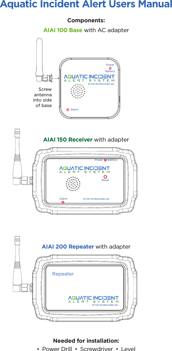 Aquatic Incident Alert Users ManualComponents:Needed for installation: •  Power Drill  •  Screwdriver  •  LevelAIAI 100 Base with AC adapterAIAI 150 Receiver with adapterAIAI 200 Repeater with adapterAlarmPowerBatteryBY RJE TECHNOLOGIES, INC.RepeaterBY RJE TECHNOLOGIES, INC.AlarmPower BatteryBY RJE TECHNOLOGIES, INC.ResetScrewantennainto sideof base