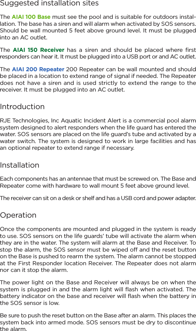 Suggested installation sitesThe AIAI 100 Base must see the pool and is suitable for outdoors instal-lation. The base has a siren and will alarm when activated by SOS sensors.Should be wall mounted 5 feet above ground level. It must be pluggedinto an AC outlet.The  AIAI  150  Receiver has  a  siren  and  should  be  placed  where  first responders can hear it. It must be plugged into a USB port or and AC outlet.The AIAI 200 Repeater 200 Repeater can be wall mounted and shouldbe placed in a location to extend range of signal if needed. The Repeaterdoes not have  a siren and is  used strictly to extend the range to the receiver. It must be plugged into an AC outlet.IntroductionRJE Technologies, Inc Aquatic Incident Alert is a commercial pool alarmsystem designed to alert responders when the life guard has entered thewater. SOS sensors are placed on the life guard’s tube and activated by awater switch. The system is designed to work in large facilities and hasan optional repeater to extend range if necessary.InstallationEach components has an antennae that must be screwed on. The Base andRepeater come with hardware to wall mount 5 feet above ground level.  The receiver can sit on a desk or shelf and has a USB cord and power adapter.OperationOnce the components are mounted and plugged in the system is readyto use. SOS sensors on the life guards’ tube will activate the alarm whenthey are in the water. The system will alarm at the Base and Receiver. Tostop the alarm, the SOS sensor must be wiped off and the reset buttonon the Base is pushed to rearm the system. The alarm cannot be stoppedat the First Responder location Receiver. The Repeater does not alarmnor can it stop the alarm.The power light on the Base and Receiver will always be on when the system is plugged in and the alarm light will flash when activated. Thebattery indicator on the base and receiver will flash when the battery inthe SOS sensor is low. Be sure to push the reset button on the Base after an alarm. This places thesystem back into armed mode. SOS sensors must be dry to discontinuethe alarm. 