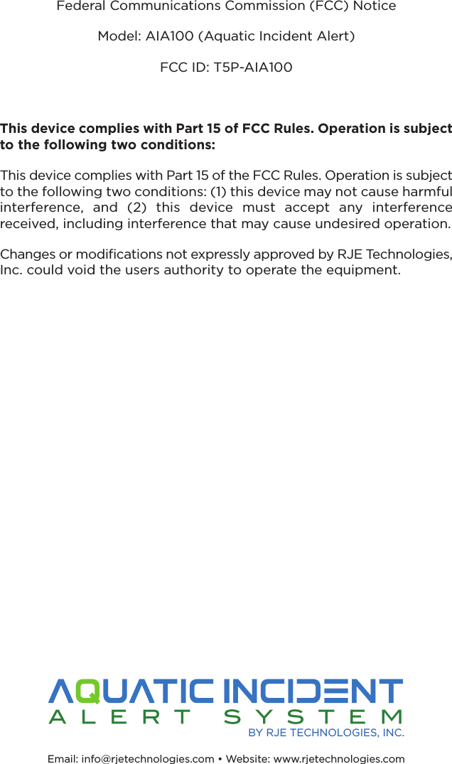 Federal Communications Commission (FCC) NoticeModel: AIA100 (Aquatic Incident Alert)FCC ID: T5P-AIA100This device complies with Part 15 of FCC Rules. Operation is subjectto the following two conditions: This device complies with Part 15 of the FCC Rules. Operation is subjectto the following two conditions: (1) this device may not cause harmfulinterference,  and  (2)  this  device  must  accept  any  interference received, including interference that may cause undesired operation.Changes or modifications not expressly approved by RJE Technologies,Inc. could void the users authority to operate the equipment.Email: info@rjetechnologies.com • Website: www.rjetechnologies.com BY RJE TECHNOLOGIES, INC.