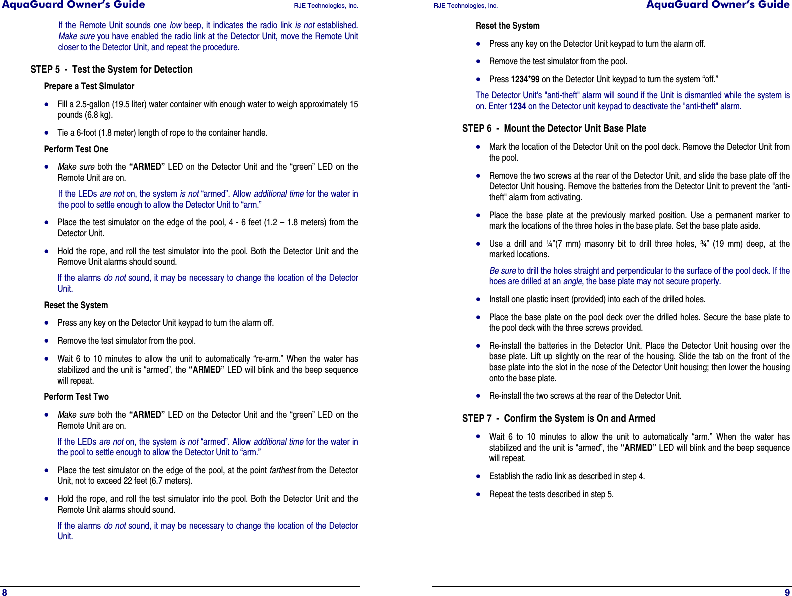 AquaGuard Owner’s Guide   RJE Technologies, Inc.   8 If the Remote Unit sounds one low beep, it indicates the radio link is not established. Make sure you have enabled the radio link at the Detector Unit, move the Remote Unit closer to the Detector Unit, and repeat the procedure. STEP 5  -  Test the System for Detection Prepare a Test Simulator • Fill a 2.5-gallon (19.5 liter) water container with enough water to weigh approximately 15 pounds (6.8 kg). • Tie a 6-foot (1.8 meter) length of rope to the container handle.  Perform Test One • Make sure both the “ARMED” LED on the Detector Unit and the “green” LED on the Remote Unit are on.  If the LEDs are not on, the system is not “armed”. Allow additional time for the water in the pool to settle enough to allow the Detector Unit to “arm.” • Place the test simulator on the edge of the pool, 4 - 6 feet (1.2 – 1.8 meters) from the Detector Unit.  • Hold the rope, and roll the test simulator into the pool. Both the Detector Unit and the Remove Unit alarms should sound.  If the alarms do not sound, it may be necessary to change the location of the Detector Unit. Reset the System • Press any key on the Detector Unit keypad to turn the alarm off.  • Remove the test simulator from the pool.  • Wait 6 to 10 minutes to allow the unit to automatically “re-arm.” When the water has stabilized and the unit is “armed”, the “ARMED” LED will blink and the beep sequence will repeat.  Perform Test Two • Make sure both the “ARMED” LED on the Detector Unit and the “green” LED on the Remote Unit are on.  If the LEDs are not on, the system is not “armed”. Allow additional time for the water in the pool to settle enough to allow the Detector Unit to “arm.” • Place the test simulator on the edge of the pool, at the point farthest from the Detector Unit, not to exceed 22 feet (6.7 meters).  • Hold the rope, and roll the test simulator into the pool. Both the Detector Unit and the Remote Unit alarms should sound.  If the alarms do not sound, it may be necessary to change the location of the Detector Unit. RJE Technologies, Inc.  AquaGuard Owner’s Guide     9 Reset the System • Press any key on the Detector Unit keypad to turn the alarm off.  • Remove the test simulator from the pool.  • Press 1234*99 on the Detector Unit keypad to turn the system “off.”  The Detector Unit&apos;s &quot;anti-theft&quot; alarm will sound if the Unit is dismantled while the system is on. Enter 1234 on the Detector unit keypad to deactivate the &quot;anti-theft&quot; alarm. STEP 6  -  Mount the Detector Unit Base Plate • Mark the location of the Detector Unit on the pool deck. Remove the Detector Unit from the pool.  • Remove the two screws at the rear of the Detector Unit, and slide the base plate off the Detector Unit housing. Remove the batteries from the Detector Unit to prevent the &quot;anti-theft&quot; alarm from activating.  • Place the base plate at the previously marked position. Use a permanent marker to mark the locations of the three holes in the base plate. Set the base plate aside.  • Use a drill and ¼”(7 mm) masonry bit to drill three holes, ¾” (19 mm) deep, at the marked locations.  Be sure to drill the holes straight and perpendicular to the surface of the pool deck. If the hoes are drilled at an angle, the base plate may not secure properly. • Install one plastic insert (provided) into each of the drilled holes.  • Place the base plate on the pool deck over the drilled holes. Secure the base plate to the pool deck with the three screws provided.  • Re-install the batteries in the Detector Unit. Place the Detector Unit housing over the base plate. Lift up slightly on the rear of the housing. Slide the tab on the front of the base plate into the slot in the nose of the Detector Unit housing; then lower the housing onto the base plate.  • Re-install the two screws at the rear of the Detector Unit.  STEP 7  -  Confirm the System is On and Armed • Wait 6 to 10 minutes to allow the unit to automatically “arm.” When the water has stabilized and the unit is “armed”, the “ARMED” LED will blink and the beep sequence will repeat.  • Establish the radio link as described in step 4.  • Repeat the tests described in step 5.   
