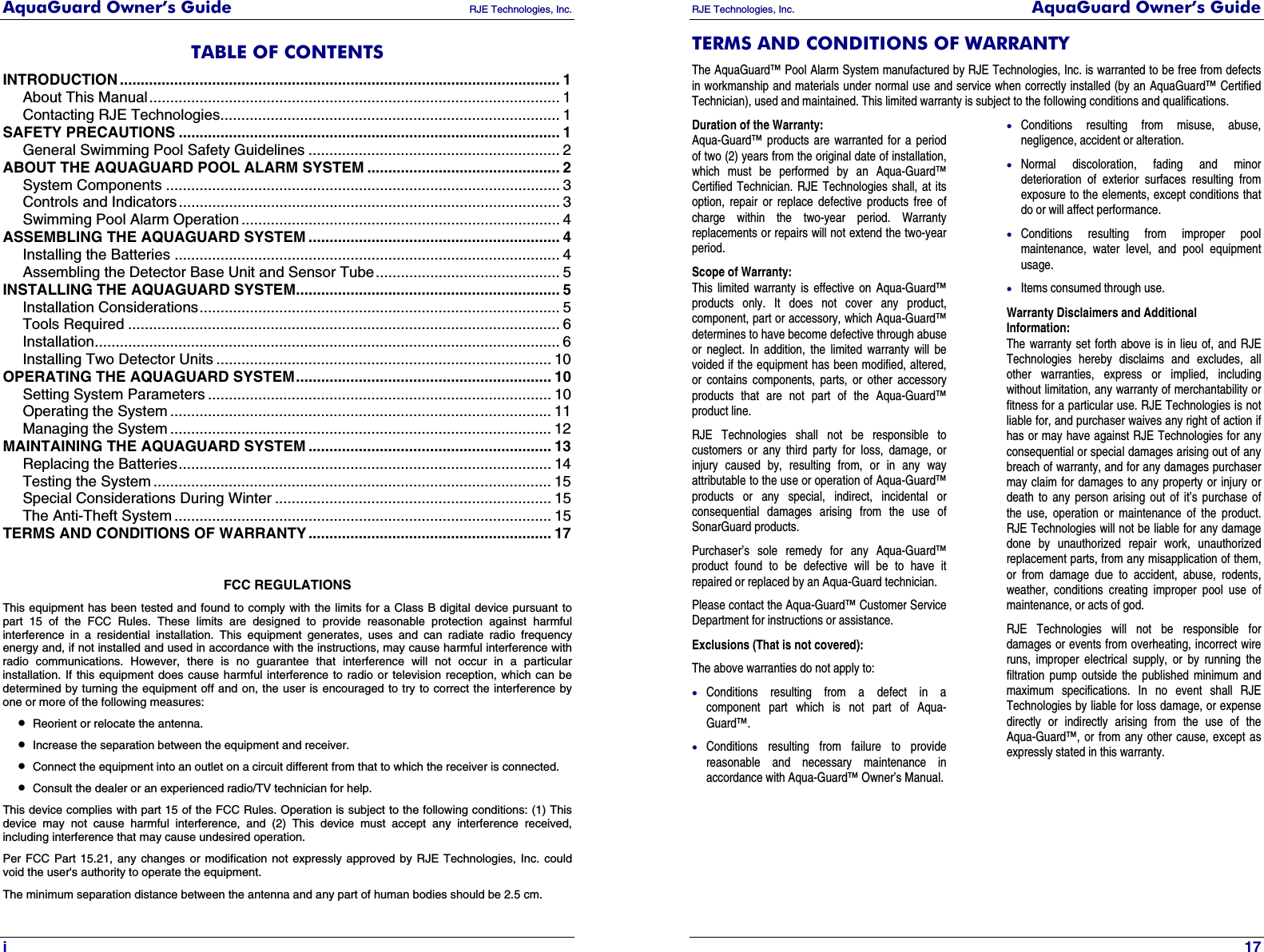 AquaGuard Owner’s Guide   RJE Technologies, Inc.   i TABLE OF CONTENTS INTRODUCTION ......................................................................................................... 1 About This Manual.................................................................................................. 1 Contacting RJE Technologies................................................................................. 1 SAFETY PRECAUTIONS ........................................................................................... 1 General Swimming Pool Safety Guidelines ............................................................ 2 ABOUT THE AQUAGUARD POOL ALARM SYSTEM .............................................. 2 System Components .............................................................................................. 3 Controls and Indicators........................................................................................... 3 Swimming Pool Alarm Operation ............................................................................ 4 ASSEMBLING THE AQUAGUARD SYSTEM ............................................................ 4 Installing the Batteries ............................................................................................ 4 Assembling the Detector Base Unit and Sensor Tube............................................ 5 INSTALLING THE AQUAGUARD SYSTEM............................................................... 5 Installation Considerations...................................................................................... 5 Tools Required ....................................................................................................... 6 Installation............................................................................................................... 6 Installing Two Detector Units ................................................................................ 10 OPERATING THE AQUAGUARD SYSTEM............................................................. 10 Setting System Parameters .................................................................................. 10 Operating the System ........................................................................................... 11 Managing the System ........................................................................................... 12 MAINTAINING THE AQUAGUARD SYSTEM .......................................................... 13 Replacing the Batteries......................................................................................... 14 Testing the System ............................................................................................... 15 Special Considerations During Winter .................................................................. 15 The Anti-Theft System .......................................................................................... 15 TERMS AND CONDITIONS OF WARRANTY .......................................................... 17   FCC REGULATIONS This equipment has been tested and found to comply with the limits for a Class B digital device pursuant to part 15 of the FCC Rules. These limits are designed to provide reasonable protection against harmful interference in a residential installation. This equipment generates, uses and can radiate radio frequency energy and, if not installed and used in accordance with the instructions, may cause harmful interference with radio communications. However, there is no guarantee that interference will not occur in a particular installation. If this equipment does cause harmful interference to radio or television reception, which can be determined by turning the equipment off and on, the user is encouraged to try to correct the interference by one or more of the following measures: • Reorient or relocate the antenna. • Increase the separation between the equipment and receiver. • Connect the equipment into an outlet on a circuit different from that to which the receiver is connected. • Consult the dealer or an experienced radio/TV technician for help. This device complies with part 15 of the FCC Rules. Operation is subject to the following conditions: (1) This device may not cause harmful interference, and (2) This device must accept any interference received, including interference that may cause undesired operation. Per FCC Part 15.21, any changes or modification not expressly approved by RJE Technologies, Inc. could void the user&apos;s authority to operate the equipment. The minimum separation distance between the antenna and any part of human bodies should be 2.5 cm. RJE Technologies, Inc.  AquaGuard Owner’s Guide     17 TERMS AND CONDITIONS OF WARRANTY The AquaGuard™ Pool Alarm System manufactured by RJE Technologies, Inc. is warranted to be free from defects in workmanship and materials under normal use and service when correctly installed (by an AquaGuard™ Certified Technician), used and maintained. This limited warranty is subject to the following conditions and qualifications. Duration of the Warranty: Aqua-Guard™ products are warranted for a period of two (2) years from the original date of installation, which must be performed by an Aqua-Guard™ Certified Technician. RJE Technologies shall, at its option, repair or replace defective products free of charge within the two-year period. Warranty replacements or repairs will not extend the two-year period. Scope of Warranty: This limited warranty is effective on Aqua-Guard™ products only. It does not cover any product, component, part or accessory, which Aqua-Guard™ determines to have become defective through abuse or neglect. In addition, the limited warranty will be voided if the equipment has been modified, altered, or contains components, parts, or other accessory products that are not part of the Aqua-Guard™ product line. RJE Technologies shall not be responsible to customers or any third party for loss, damage, or injury caused by, resulting from, or in any way attributable to the use or operation of Aqua-Guard™ products or any special, indirect, incidental or consequential damages arising from the use of SonarGuard products. Purchaser’s sole remedy for any Aqua-Guard™ product found to be defective will be to have it repaired or replaced by an Aqua-Guard technician. Please contact the Aqua-Guard™ Customer Service Department for instructions or assistance. Exclusions (That is not covered): The above warranties do not apply to: • Conditions resulting from a defect in a component part which is not part of Aqua-Guard™. • Conditions resulting from failure to provide reasonable and necessary maintenance in accordance with Aqua-Guard™ Owner’s Manual. • Conditions resulting from misuse, abuse, negligence, accident or alteration. • Normal discoloration, fading and minor deterioration of exterior surfaces resulting from exposure to the elements, except conditions that do or will affect performance. • Conditions resulting from improper pool maintenance, water level, and pool equipment usage. • Items consumed through use. Warranty Disclaimers and Additional Information: The warranty set forth above is in lieu of, and RJE Technologies hereby disclaims and excludes, all other warranties, express or implied, including without limitation, any warranty of merchantability or fitness for a particular use. RJE Technologies is not liable for, and purchaser waives any right of action if has or may have against RJE Technologies for any consequential or special damages arising out of any breach of warranty, and for any damages purchaser may claim for damages to any property or injury or death to any person arising out of it’s purchase of the use, operation or maintenance of the product. RJE Technologies will not be liable for any damage done by unauthorized repair work, unauthorized replacement parts, from any misapplication of them, or from damage due to accident, abuse, rodents, weather, conditions creating improper pool use of maintenance, or acts of god. RJE Technologies will not be responsible for damages or events from overheating, incorrect wire runs, improper electrical supply, or by running the filtration pump outside the published minimum and maximum specifications. In no event shall RJE Technologies by liable for loss damage, or expense directly or indirectly arising from the use of the Aqua-Guard™, or from any other cause, except as expressly stated in this warranty. 