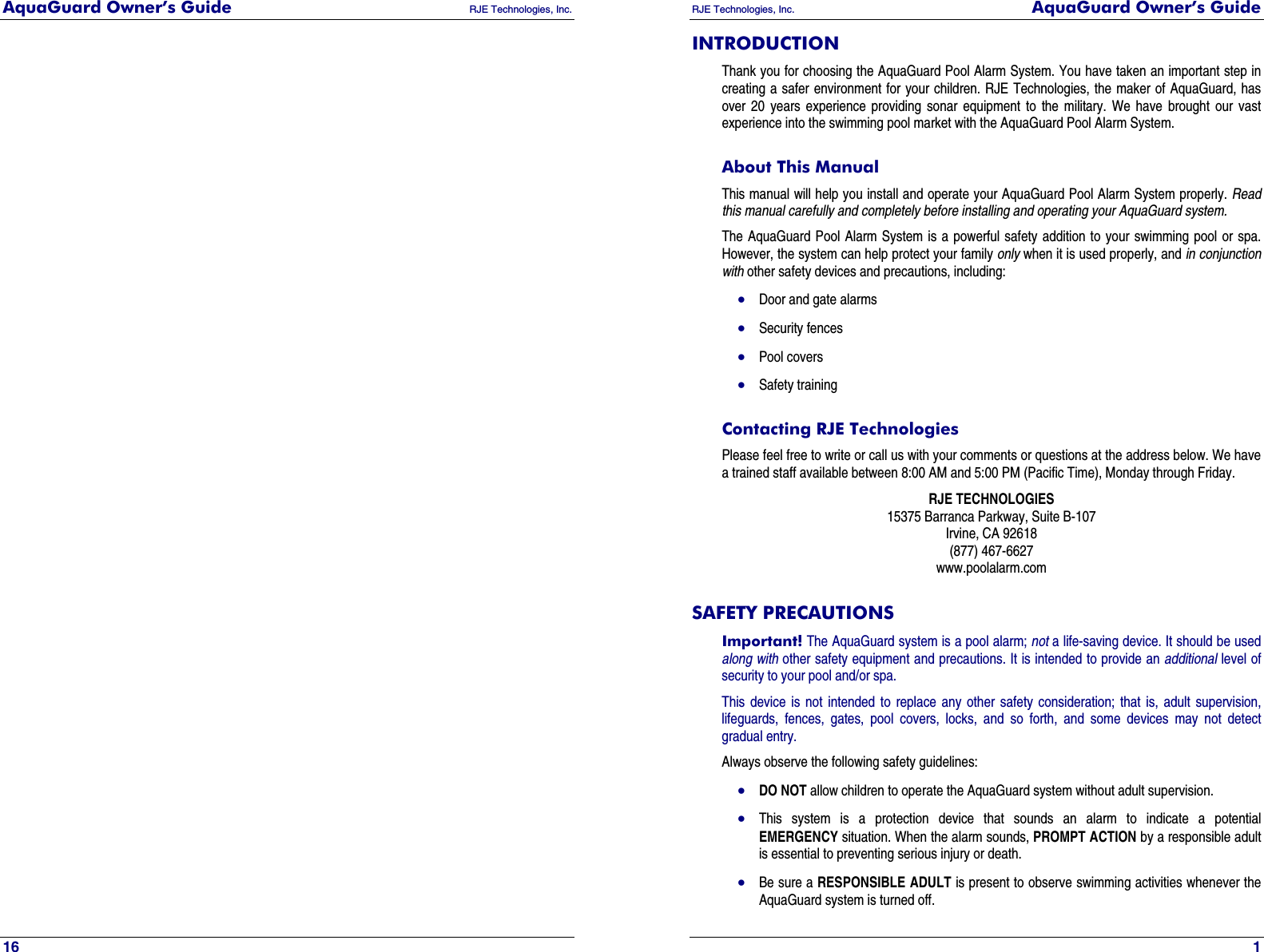 AquaGuard Owner’s Guide   RJE Technologies, Inc.   16 RJE Technologies, Inc.  AquaGuard Owner’s Guide     1 INTRODUCTION Thank you for choosing the AquaGuard Pool Alarm System. You have taken an important step in creating a safer environment for your children. RJE Technologies, the maker of AquaGuard, has over 20 years experience providing sonar equipment to the military. We have brought our vast experience into the swimming pool market with the AquaGuard Pool Alarm System. About This Manual  This manual will help you install and operate your AquaGuard Pool Alarm System properly. Read this manual carefully and completely before installing and operating your AquaGuard system. The AquaGuard Pool Alarm System is a powerful safety addition to your swimming pool or spa. However, the system can help protect your family only when it is used properly, and in conjunction with other safety devices and precautions, including: • Door and gate alarms • Security fences • Pool covers • Safety training Contacting RJE Technologies Please feel free to write or call us with your comments or questions at the address below. We have a trained staff available between 8:00 AM and 5:00 PM (Pacific Time), Monday through Friday. RJE TECHNOLOGIES 15375 Barranca Parkway, Suite B-107 Irvine, CA 92618 (877) 467-6627 www.poolalarm.com SAFETY PRECAUTIONS Important! The AquaGuard system is a pool alarm; not a life-saving device. It should be used along with other safety equipment and precautions. It is intended to provide an additional level of security to your pool and/or spa. This device is not intended to replace any other safety consideration; that is, adult supervision, lifeguards, fences, gates, pool covers, locks, and so forth, and some devices may not detect gradual entry. Always observe the following safety guidelines: • DO NOT allow children to operate the AquaGuard system without adult supervision. • This system is a protection device that sounds an alarm to indicate a potential EMERGENCY situation. When the alarm sounds, PROMPT ACTION by a responsible adult is essential to preventing serious injury or death. • Be sure a RESPONSIBLE ADULT is present to observe swimming activities whenever the AquaGuard system is turned off. 