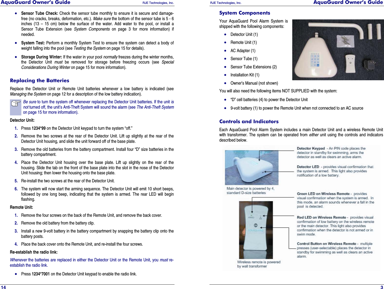 AquaGuard Owner’s Guide   RJE Technologies, Inc.   14 • Sensor Tube Check: Check the sensor tube monthly to ensure it is secure and damage-free (no cracks, breaks, deformation, etc.). Make sure the bottom of the sensor tube is 5 - 6 inches (13 – 15 cm) below the surface of the water. Add water to the pool, or install a Sensor Tube Extension (see System Components on page 3 for more information) if needed. • System Test: Perform a monthly System Test to ensure the system can detect a body of weight falling into the pool (see Testing the System on page 15 for details). • Storage During Winter: If the water in your pool normally freezes during the winter months, the Detector Unit must be removed for storage before freezing occurs (see Special Considerations During Winter on page 15 for more information). Replacing the Batteries Replace the Detector Unit or Remote Unit batteries whenever a low battery is indicated (see Managing the System on page 12 for a description of the low battery indication). Be sure to turn the system off whenever replacing the Detector Unit batteries. If the unit is not turned off, the unit’s Anti-Theft System will sound the alarm (see The Anti-Theft System on page 15 for more information). Detector Unit: 1. Press 1234*99 on the Detector Unit keypad to turn the system “off.” 2. Remove the two screws at the rear of the Detector Unit. Lift up slightly at the rear of the Detector Unit housing, and slide the unit forward off of the base plate. 3. Remove the old batteries from the battery compartment. Install four “D” size batteries in the battery compartment. 4. Place the Detector Unit housing over the base plate. Lift up slightly on the rear of the housing. Slide the tab on the front of the base plate into the slot in the nose of the Detector Unit housing; then lower the housing onto the base plate. 5. Re-install the two screws at the rear of the Detector Unit. 6. The system will now start the arming sequence. The Detector Unit will emit 10 short beeps, followed by one long beep, indicating that the system is armed. The rear LED will begin flashing. Remote Unit: 1. Remove the four screws on the back of the Remote Unit, and remove the back cover. 2. Remove the old battery from the battery clip. 3. Install a new 9-volt battery in the battery compartment by snapping the battery clip onto the battery posts. 4. Place the back cover onto the Remote Unit, and re-install the four screws. Re-establish the radio link: Whenever the batteries are replaced in either the Detector Unit or the Remote Unit, you must re-establish the radio link. • Press 1234*7001 on the Detector Unit keypad to enable the radio link. RJE Technologies, Inc.  AquaGuard Owner’s Guide     3 System Components Your AquaGuard Pool Alarm System is shipped with the following components: • Detector Unit (1) • Remote Unit (1) • AC Adapter (1) • Sensor Tube (1) • Sensor Tube Extensions (2) • Installation Kit (1) • Owner’s Manual (not shown) You will also need the following items NOT SUPPLIED with the system: • “D” cell batteries (4) to power the Detector Unit • 9-volt battery (1) to power the Remote Unit when not connected to an AC source Controls and Indicators Each AquaGuard Pool Alarm System includes a main Detector Unit and a wireless Remote Unit with transformer. The system can be operated from either unit using the controls and indicators described below.  