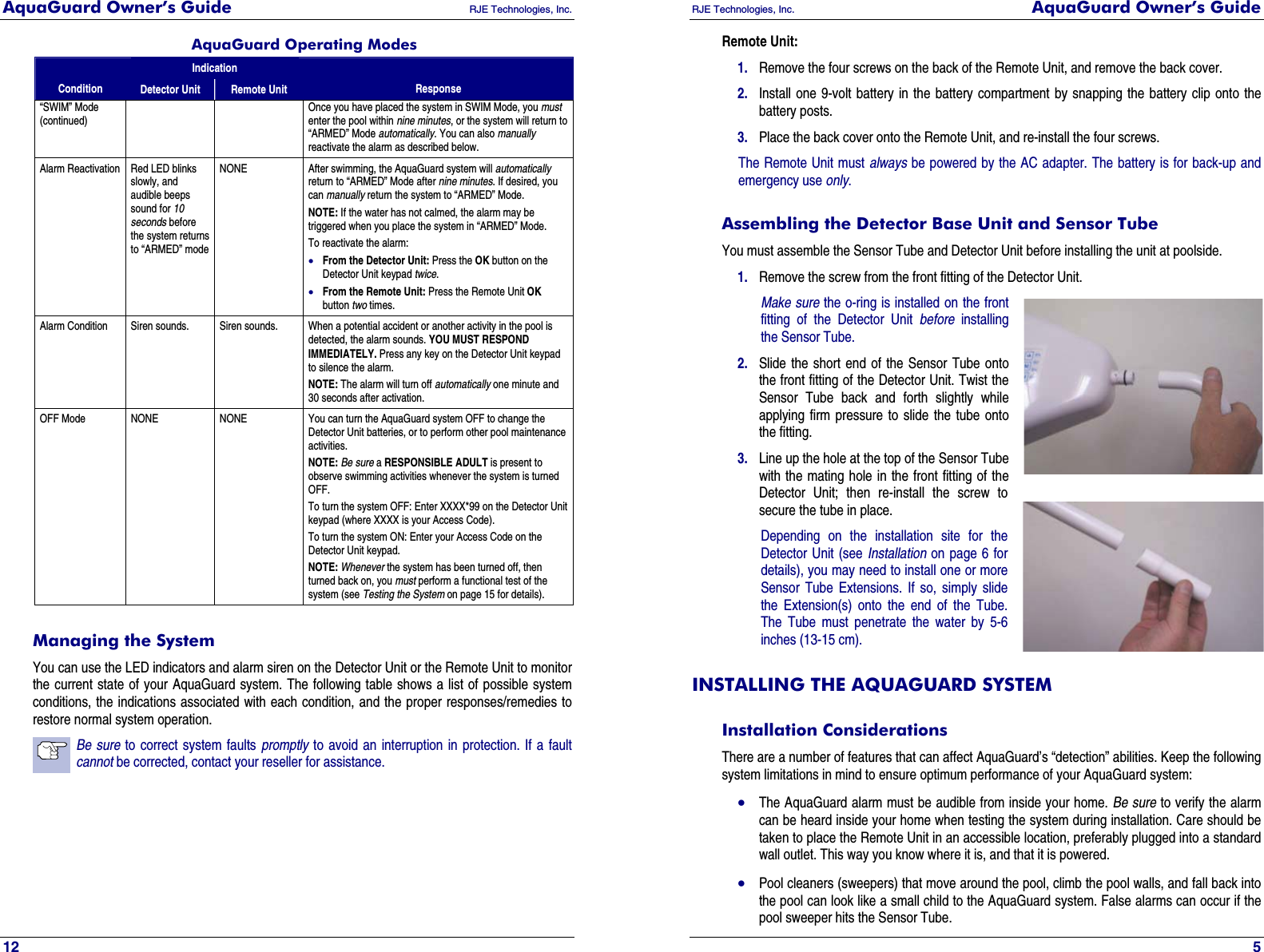 AquaGuard Owner’s Guide   RJE Technologies, Inc.   12 AquaGuard Operating Modes Indication Condition  Detector Unit  Remote Unit  Response “SWIM” Mode (continued) Once you have placed the system in SWIM Mode, you must enter the pool within nine minutes, or the system will return to “ARMED” Mode automatically. You can also manually reactivate the alarm as described below. Alarm Reactivation  Red LED blinks slowly, and audible beeps sound for 10 seconds before the system returns to “ARMED” mode NONE After swimming, the AquaGuard system will automatically return to “ARMED” Mode after nine minutes. If desired, you can manually return the system to “ARMED” Mode. NOTE: If the water has not calmed, the alarm may be triggered when you place the system in “ARMED” Mode. To reactivate the alarm: • From the Detector Unit: Press the OK button on the Detector Unit keypad twice.  • From the Remote Unit: Press the Remote Unit OK button two times.  Alarm Condition  Siren sounds.  Siren sounds.  When a potential accident or another activity in the pool is detected, the alarm sounds. YOU MUST RESPOND IMMEDIATELY. Press any key on the Detector Unit keypad to silence the alarm. NOTE: The alarm will turn off automatically one minute and 30 seconds after activation. OFF Mode  NONE  NONE  You can turn the AquaGuard system OFF to change the Detector Unit batteries, or to perform other pool maintenance activities.  NOTE: Be sure a RESPONSIBLE ADULT is present to observe swimming activities whenever the system is turned OFF. To turn the system OFF: Enter XXXX*99 on the Detector Unit keypad (where XXXX is your Access Code).  To turn the system ON: Enter your Access Code on the Detector Unit keypad. NOTE: Whenever the system has been turned off, then turned back on, you must perform a functional test of the system (see Testing the System on page 15 for details). Managing the System You can use the LED indicators and alarm siren on the Detector Unit or the Remote Unit to monitor the current state of your AquaGuard system. The following table shows a list of possible system conditions, the indications associated with each condition, and the proper responses/remedies to restore normal system operation. Be sure to correct system faults promptly to avoid an interruption in protection. If a fault cannot be corrected, contact your reseller for assistance. RJE Technologies, Inc.  AquaGuard Owner’s Guide     5 Remote Unit: 1. Remove the four screws on the back of the Remote Unit, and remove the back cover. 2. Install one 9-volt battery in the battery compartment by snapping the battery clip onto the battery posts. 3. Place the back cover onto the Remote Unit, and re-install the four screws. The Remote Unit must always be powered by the AC adapter. The battery is for back-up and emergency use only. Assembling the Detector Base Unit and Sensor Tube You must assemble the Sensor Tube and Detector Unit before installing the unit at poolside. 1. Remove the screw from the front fitting of the Detector Unit. Make sure the o-ring is installed on the front fitting of the Detector Unit before installing the Sensor Tube. 2. Slide the short end of the Sensor Tube onto the front fitting of the Detector Unit. Twist the Sensor Tube back and forth slightly while applying firm pressure to slide the tube onto the fitting. 3. Line up the hole at the top of the Sensor Tube with the mating hole in the front fitting of the Detector Unit; then re-install the screw to secure the tube in place. Depending on the installation site for the Detector Unit (see Installation on page 6 for details), you may need to install one or more Sensor Tube Extensions. If so, simply slide the Extension(s) onto the end of the Tube. The Tube must penetrate the water by 5-6 inches (13-15 cm). INSTALLING THE AQUAGUARD SYSTEM Installation Considerations There are a number of features that can affect AquaGuard’s “detection” abilities. Keep the following system limitations in mind to ensure optimum performance of your AquaGuard system: • The AquaGuard alarm must be audible from inside your home. Be sure to verify the alarm can be heard inside your home when testing the system during installation. Care should be taken to place the Remote Unit in an accessible location, preferably plugged into a standard wall outlet. This way you know where it is, and that it is powered. • Pool cleaners (sweepers) that move around the pool, climb the pool walls, and fall back into the pool can look like a small child to the AquaGuard system. False alarms can occur if the pool sweeper hits the Sensor Tube. 