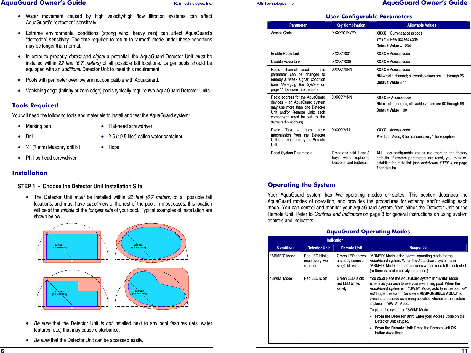AquaGuard Owner’s Guide   RJE Technologies, Inc.   6 • Water movement caused by high velocity/high flow filtration systems can affect AquaGuard’s “detection” sensitivity. • Extreme environmental conditions (strong wind, heavy rain) can affect AquaGuard’s “detection” sensitivity. The time required to return to “armed” mode under these conditions may be longer than normal. • In order to properly detect and signal a potential, the AquaGuard Detector Unit must be installed within 22 feet (6.7 meters) of all possible fall locations. Larger pools should be equipped with an additional Detector Unit to meet this requirement. • Pools with perimeter overflow are not compatible with AquaGuard. • Vanishing edge (Infinity or zero edge) pools typically require two AquaGuard Detector Units. Tools Required You will need the following tools and materials to install and test the AquaGuard system: • Marking pen  • Flat-head screwdriver • Drill  •  2.5 (19.5 liter) gallon water container • ¼” (7 mm) Masonry drill bit  • Rope • Phillips-head screwdriver Installation STEP 1  -  Choose the Detector Unit Installation Site • The Detector Unit must be installed within 22 feet (6.7 meters) of all possible fall locations, and must have direct view of the rest of the pool. In most cases, this location will be at the middle of the longest side of your pool. Typical examples of installation are shown below. 22 FEET(6.7 METERS)22 FEET(6.7 METERS)22 FEET(6.7 METERS)22 FEET(6.7 METERS) • Be sure that the Detector Unit is not installed next to any pool features (jets, water features, etc.) that may cause disturbance.  • Be sure that the Detector Unit can be accessed easily.  RJE Technologies, Inc.  AquaGuard Owner’s Guide     11 User-Configurable Parameters Parameter Key Combination Allowable Values Access Code XXXX*01YYYY XXXX = Current access code YYYY = New access code Default Value = 1234 Enable Radio Link  XXXX*7001  XXXX = Access code Disable Radio Link  XXXX*7000  XXXX = Access code Radio channel used – this parameter can be changed to remedy a “weak signal” condition (see  Managing the System on page 11 for more information) XXXX*70NN  XXXX = Access code NN = radio channel; allowable values are 11 through 26 Default Value = 11 Radio address for the AquaGuard devices – an AquaGuard system may use more than one Detector Unit and/or Remote Unit; each component  must be set to the same radio address) XXXX*71NN  XXXX =- Access code NN = radio address; allowable values are 00 through 99 Default Value = 00 Radio Test – tests radio transmission from the Detector Unit and reception by the Remote Unit XXXX*72M  XXXX = Access code M = Test Mode; 0 for transmission, 1 for reception  Reset System Parameters  Press and hold 1 and 3 keys while replacing Detector Unit batteries ALL user-configurable values are reset to the factory defaults. If system parameters are reset, you must re-establish the radio link (see Installation, STEP 4, on page 7 for details) Operating the System Your AquaGuard system has five operating modes or states. This section describes the AquaGuard modes of operation, and provides the procedures for entering and/or exiting each mode. You can control and monitor your AquaGuard system from either the Detector Unit or the Remote Unit. Refer to Controls and Indicators on page 3 for general instructions on using system controls and indicators. AquaGuard Operating Modes Indication Condition  Detector Unit  Remote Unit  Response “ARMED” Mode  Red LED blinks once every two seconds Green LED shows a steady series of single blinks. “ARMED” Mode is the normal operating mode for the AquaGuard system. When the AquaGuard system is in “ARMED” Mode, an alarm sounds whenever a fall is detected (or there is similar activity in the pool). “SWIM” Mode          Red LED is off  Green LED is off; red LED blinks slowly You must place the AquaGuard system in “SWIM” Mode whenever you wish to use your swimming pool. When the AquaGuard system is in “SWIM” Mode, activity in the pool will not trigger the alarm. Be sure a RESPONSIBLE ADULT is present to observe swimming activities whenever the system is place in “SWIM” Mode. To place the system in “SWIM” Mode: • From the Detector Unit: Enter your Access Code on the Detector Unit keypad. • From the Remote Unit: Press the Remote Unit OK button three times.  