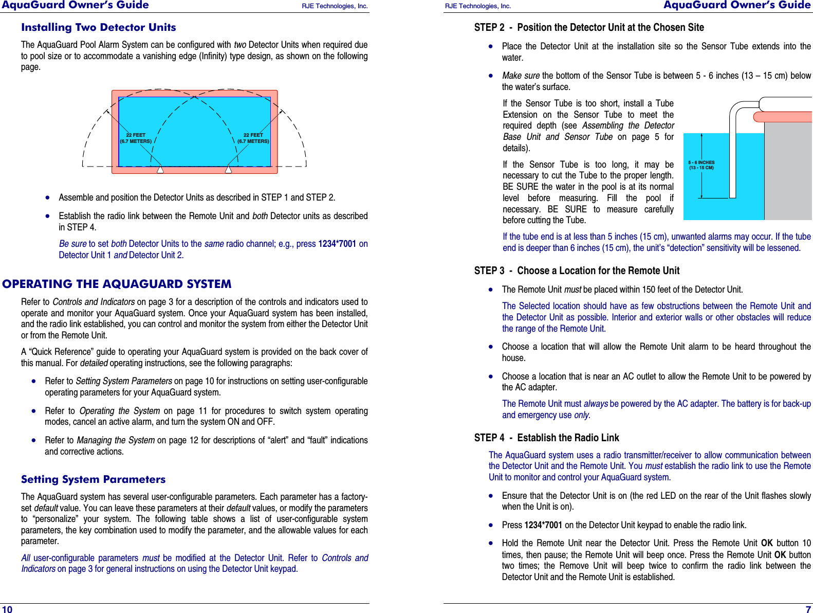 AquaGuard Owner’s Guide   RJE Technologies, Inc.   10 Installing Two Detector Units The AquaGuard Pool Alarm System can be configured with two Detector Units when required due to pool size or to accommodate a vanishing edge (Infinity) type design, as shown on the following page. 22 FEET(6.7 METERS)22 FEET(6.7 METERS) • Assemble and position the Detector Units as described in STEP 1 and STEP 2. • Establish the radio link between the Remote Unit and both Detector units as described in STEP 4. Be sure to set both Detector Units to the same radio channel; e.g., press 1234*7001 on Detector Unit 1 and Detector Unit 2. OPERATING THE AQUAGUARD SYSTEM Refer to Controls and Indicators on page 3 for a description of the controls and indicators used to operate and monitor your AquaGuard system. Once your AquaGuard system has been installed, and the radio link established, you can control and monitor the system from either the Detector Unit or from the Remote Unit. A “Quick Reference” guide to operating your AquaGuard system is provided on the back cover of this manual. For detailed operating instructions, see the following paragraphs: • Refer to Setting System Parameters on page 10 for instructions on setting user-configurable operating parameters for your AquaGuard system. • Refer to Operating the System on page 11 for procedures to switch system operating modes, cancel an active alarm, and turn the system ON and OFF. • Refer to Managing the System on page 12 for descriptions of “alert” and “fault” indications and corrective actions. Setting System Parameters The AquaGuard system has several user-configurable parameters. Each parameter has a factory-set default value. You can leave these parameters at their default values, or modify the parameters to “personalize” your system. The following table shows a list of user-configurable system parameters, the key combination used to modify the parameter, and the allowable values for each parameter. All user-configurable parameters must be modified at the Detector Unit. Refer to Controls and Indicators on page 3 for general instructions on using the Detector Unit keypad. RJE Technologies, Inc.  AquaGuard Owner’s Guide     7 STEP 2  -  Position the Detector Unit at the Chosen Site • Place the Detector Unit at the installation site so the Sensor Tube extends into the water. • Make sure the bottom of the Sensor Tube is between 5 - 6 inches (13 – 15 cm) below the water’s surface. If the Sensor Tube is too short, install a Tube Extension on the Sensor Tube to meet the required depth (see Assembling the Detector Base Unit and Sensor Tube on page 5 for details). If the Sensor Tube is too long, it may be necessary to cut the Tube to the proper length. BE SURE the water in the pool is at its normal level before measuring. Fill the pool if necessary. BE SURE to measure carefully before cutting the Tube. If the tube end is at less than 5 inches (15 cm), unwanted alarms may occur. If the tube end is deeper than 6 inches (15 cm), the unit’s “detection” sensitivity will be lessened. STEP 3  -  Choose a Location for the Remote Unit • The Remote Unit must be placed within 150 feet of the Detector Unit.  The Selected location should have as few obstructions between the Remote Unit and the Detector Unit as possible. Interior and exterior walls or other obstacles will reduce the range of the Remote Unit. • Choose a location that will allow the Remote Unit alarm to be heard throughout the house.  • Choose a location that is near an AC outlet to allow the Remote Unit to be powered by the AC adapter.  The Remote Unit must always be powered by the AC adapter. The battery is for back-up and emergency use only. STEP 4  -  Establish the Radio Link The AquaGuard system uses a radio transmitter/receiver to allow communication between the Detector Unit and the Remote Unit. You must establish the radio link to use the Remote Unit to monitor and control your AquaGuard system. • Ensure that the Detector Unit is on (the red LED on the rear of the Unit flashes slowly when the Unit is on).  • Press 1234*7001 on the Detector Unit keypad to enable the radio link.  • Hold the Remote Unit near the Detector Unit. Press the Remote Unit OK button 10 times, then pause; the Remote Unit will beep once. Press the Remote Unit OK button two times; the Remove Unit will beep twice to confirm the radio link between the Detector Unit and the Remote Unit is established.  5 - 6 INCHES(13 - 15 CM)