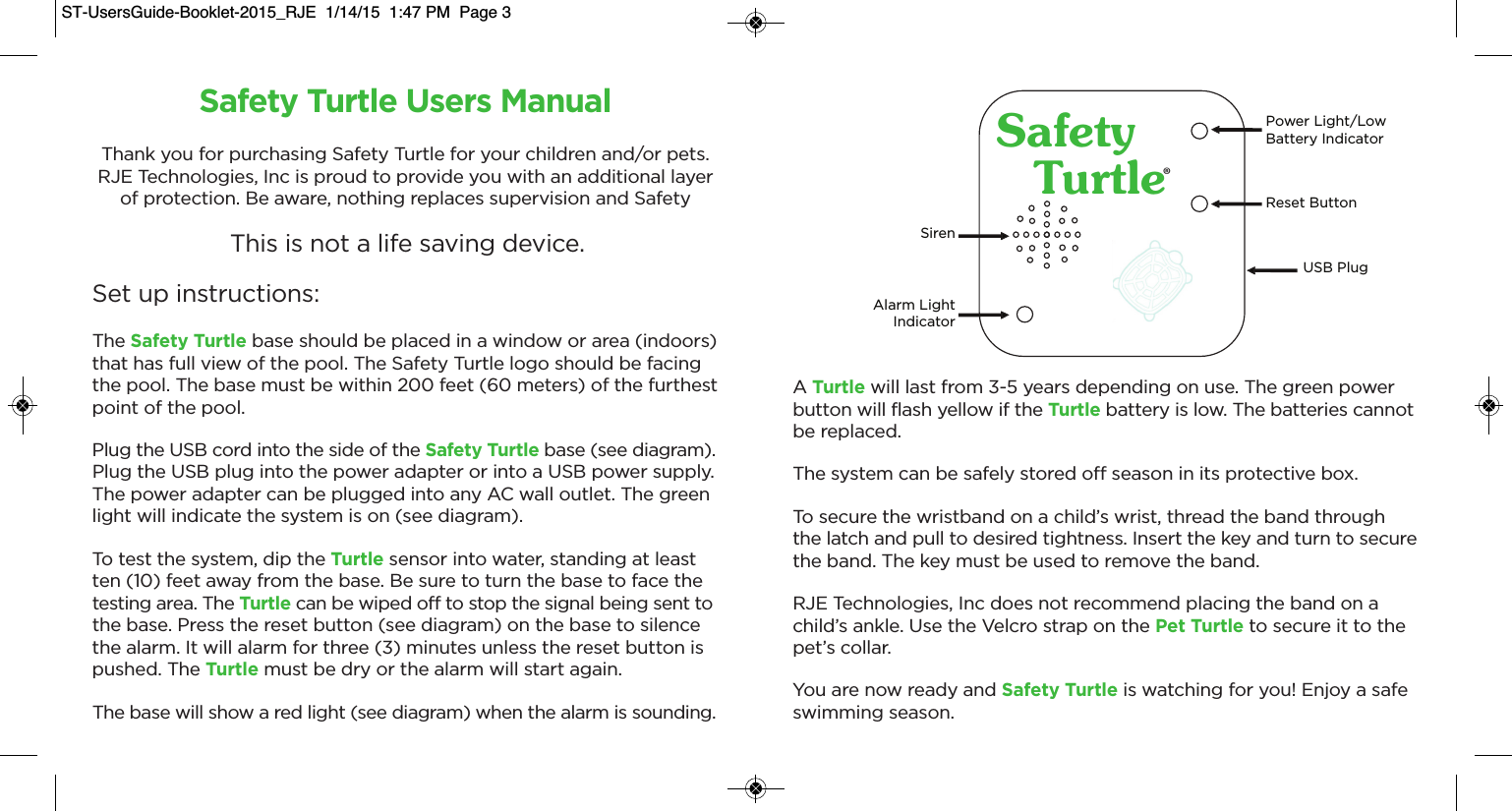 SafetyTurtle®Power Light/LowBattery IndicatorSirenAlarm LightIndicatorReset ButtonUSB PlugSafety Turtle Users ManualThank you for purchasing Safety Turtle for your children and/or pets.RJE Technologies, Inc is proud to provide you with an additional layerof protection. Be aware, nothing replaces supervision and SafetyThis is not a life saving device.Set up instructions:The Safety Turtle base should be placed in a window or area (indoors)that has full view of the pool. The Safety Turtle logo should be facingthe pool. The base must be within 200 feet (60 meters) of the furthestpoint of the pool.Plug the USB cord into the side of the Safety Turtle base (see diagram).Plug the USB plug into the power adapter or into a USB power supply.The power adapter can be plugged into any AC wall outlet. The greenlight will indicate the system is on (see diagram).To test the system, dip the Turtle sensor into water, standing at least ten (10) feet away from the base. Be sure to turn the base to face thetesting area. The Turtle can be wiped off to stop the signal being sent tothe base. Press the reset button (see diagram) on the base to silencethe alarm. It will alarm for three (3) minutes unless the reset button ispushed. The Turtle must be dry or the alarm will start again.The base will show a red light (see diagram) when the alarm is sounding.A Turtle will last from 3-5 years depending on use. The green powerbutton will flash yellow if the Turtle battery is low. The batteries cannotbe replaced.The system can be safely stored off season in its protective box.To secure the wristband on a child’s wrist, thread the band throughthe latch and pull to desired tightness. Insert the key and turn to securethe band. The key must be used to remove the band.RJE Technologies, Inc does not recommend placing the band on achild’s ankle. Use the Velcro strap on the Pet Turtle to secure it to thepet’s collar.You are now ready and Safety Turtle is watching for you! Enjoy a safeswimming season.ST-UsersGuide-Booklet-2015_RJE  1/14/15  1:47 PM  Page 3