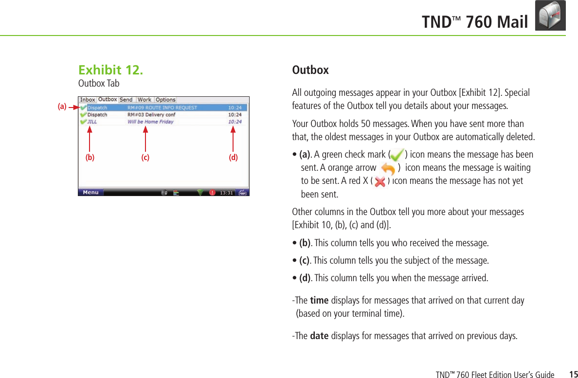15TNDTM 760 Mail OutboxAll outgoing messages appear in your Outbox [Exhibit 12]. Special features of the Outbox tell you details about your messages.Your Outbox holds 50 messages. When you have sent more than that, the oldest messages in your Outbox are automatically deleted.• (a). A green check mark (      ) icon means the message has been sent. A orange arrow (       )  icon means the message is waiting to be sent. A red X (      ) icon means the message has not yet been sent.Other columns in the Outbox tell you more about your messages[Exhibit 10, (b), (c) and (d)].• (b). This column tells you who received the message.• (c). This column tells you the subject of the message.• (d). This column tells you when the message arrived.-The time displays for messages that arrived on that current day (based on your terminal time).-The date displays for messages that arrived on previous days.Exhibit 12.  Outbox Tab(b) (c) (d)(a)TND™ 760 Fleet Edition User’s Guide