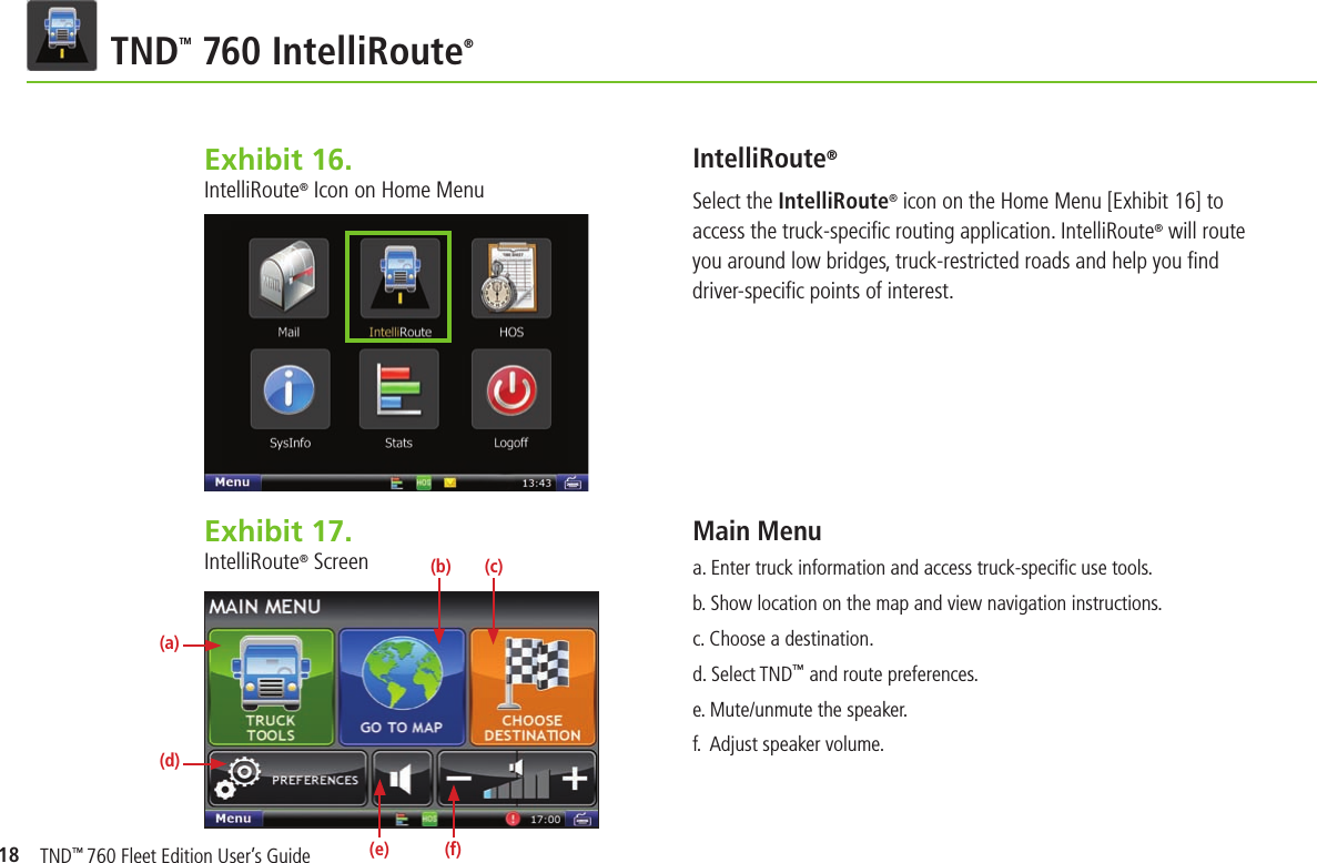 18 TNDTM 760 IntelliRoute®Exhibit 16.  IntelliRoute® Icon on Home MenuIntelliRoute®Select the IntelliRoute® icon on the Home Menu [Exhibit 16] to access the truck-speciﬁ c routing application. IntelliRoute® will route you around low bridges, truck-restricted roads and help you ﬁ nd driver-speciﬁ c points of interest.Main Menu    a. Enter truck information and access truck-speciﬁ c use tools.b. Show location on the map and view navigation instructions.c. Choose a destination.d. Select TND™ and route preferences.e. Mute/unmute the speaker.f.  Adjust speaker volume.Exhibit 17.  IntelliRoute® Screen(a)(d)(b) (c)(e) (f)TND™ 760 Fleet Edition User’s Guide