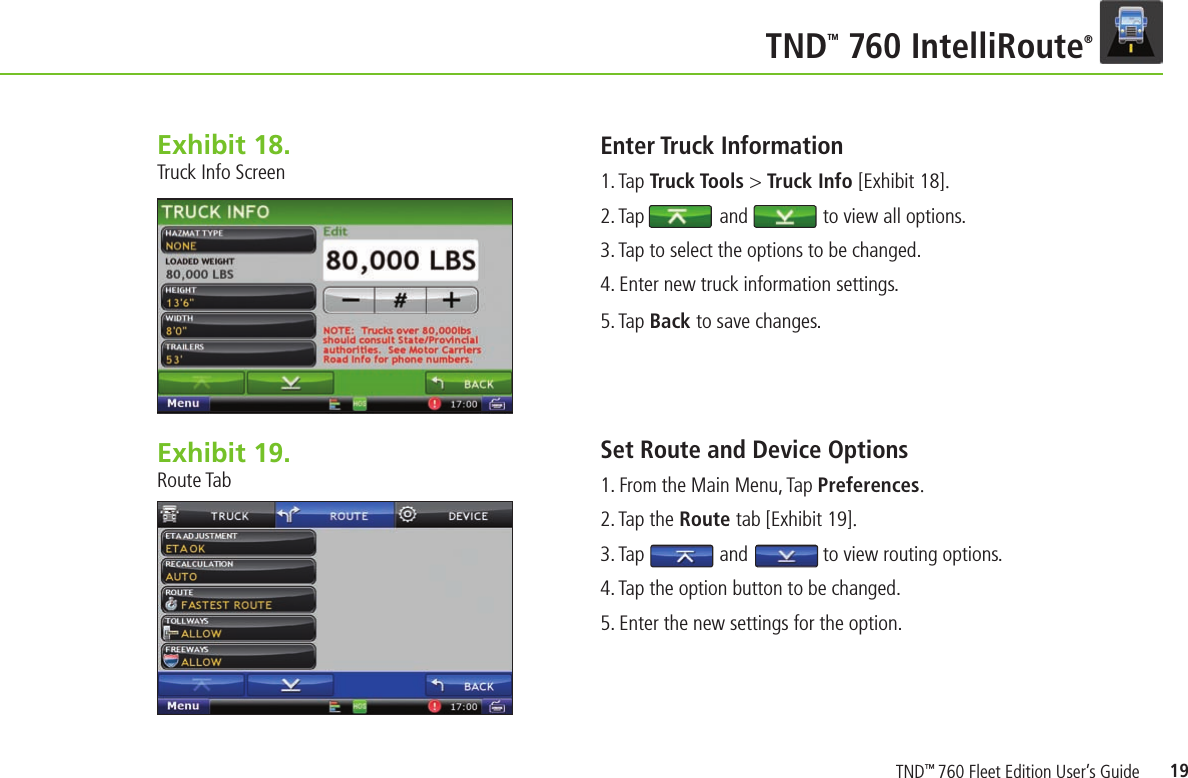 19TNDTM 760 IntelliRoute®Exhibit 18.  Truck Info ScreenEnter Truck Information    1. Tap Truck Tools &gt; Truck Info [Exhibit 18].2. Tap               and               to view all options.3. Tap to select the options to be changed.4. Enter new truck information settings.5. Tap Back to save changes.Set Route and Device Options   1. From the Main Menu, Tap Preferences.2. Tap the Route tab [Exhibit 19].3. Tap               and               to view routing options.4. Tap the option button to be changed.5. Enter the new settings for the option.Exhibit 19.  Route TabTND™ 760 Fleet Edition User’s Guide