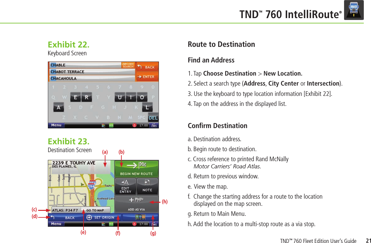 21TNDTM 760 IntelliRoute®Exhibit 22.  Keyboard ScreenRoute to Destination Find an Address  1. Tap Choose Destination &gt; New Location.2. Select a search type (Address, City Center or Intersection).3. Use the keyboard to type location information [Exhibit 22].4. Tap on the address in the displayed list.Conﬁ rm Destination a. Destination address.b. Begin route to destination.c. Cross reference to printed Rand McNally Motor Carriers’ Road Atlas.d. Return to previous window.e.  View the map.f.  Change the starting address for a route to the location displayed on the map screen.g. Return to Main Menu.h. Add the location to a multi-stop route as a via stop.Exhibit 23.  Destination Screen(d)(a)(e) (f)(b)(c)(g)(h)TND™ 760 Fleet Edition User’s Guide