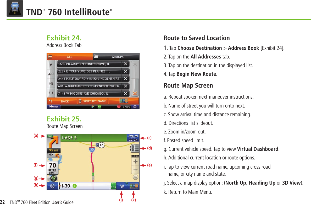 22 TNDTM 760 IntelliRoute®Exhibit 24.  Address Book TabRoute to Saved Location1. Tap Choose Destination &gt; Address Book [Exhibit 24].2. Tap on the All Addresses tab.3. Tap on the destination in the displayed list.4. Tap Begin New Route.Route Map Screen a. Repeat spoken next-maneuver instructions.b. Name of street you will turn onto next.c. Show arrival time and distance remaining.d. Directions list slideout.e. Zoom in/zoom out.f. Posted speed limit.g. Current vehicle speed. Tap to view Virtual Dashboard.h. Additional current location or route options.i. Tap to view current road name, upcoming cross road name, or city name and state. j. Select a map display option: (North Up, Heading Up or 3D View).k. Return to Main Menu.Exhibit 25.  Route Map Screeni(a)(f)(g)(h)(c)(d)(e)(k)(j)TND™ 760 Fleet Edition User’s Guide