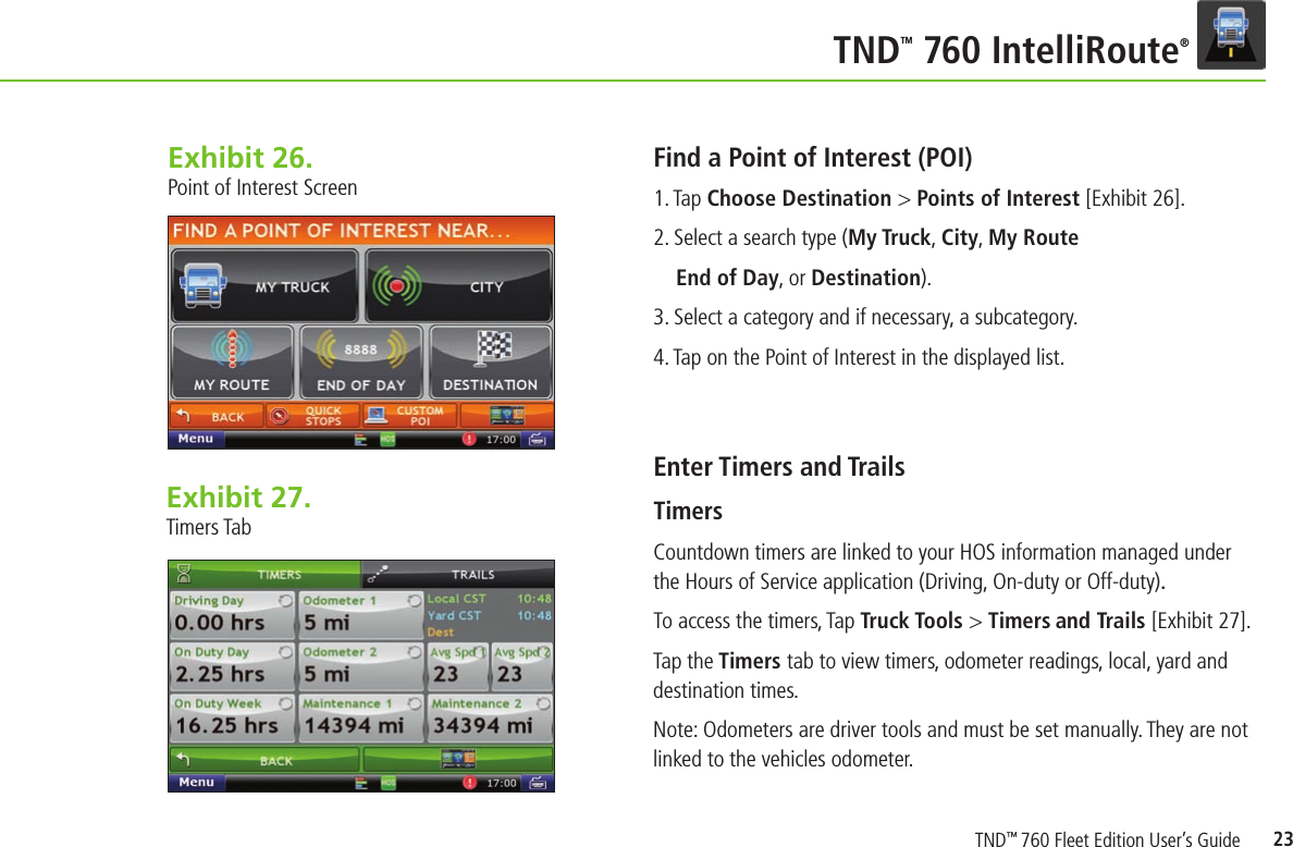 23TNDTM 760 IntelliRoute®Exhibit 26.  Point of Interest ScreenFind a Point of Interest (POI)1. Tap Choose Destination &gt; Points of Interest [Exhibit 26].2. Select a search type (My Truck, City, My Route  End of Day, or Destination).3. Select a category and if necessary, a subcategory.4. Tap on the Point of Interest in the displayed list.Enter Timers and TrailsTimers Countdown timers are linked to your HOS information managed under the Hours of Service application (Driving, On-duty or Off-duty).To access the timers, Tap Truck Tools &gt; Timers and Trails [Exhibit  27].  Tap the Timers tab to view timers, odometer readings, local, yard and destination times.Note: Odometers are driver tools and must be set manually. They are not linked to the vehicles odometer.Exhibit 27.  Timers TabTND™ 760 Fleet Edition User’s Guide